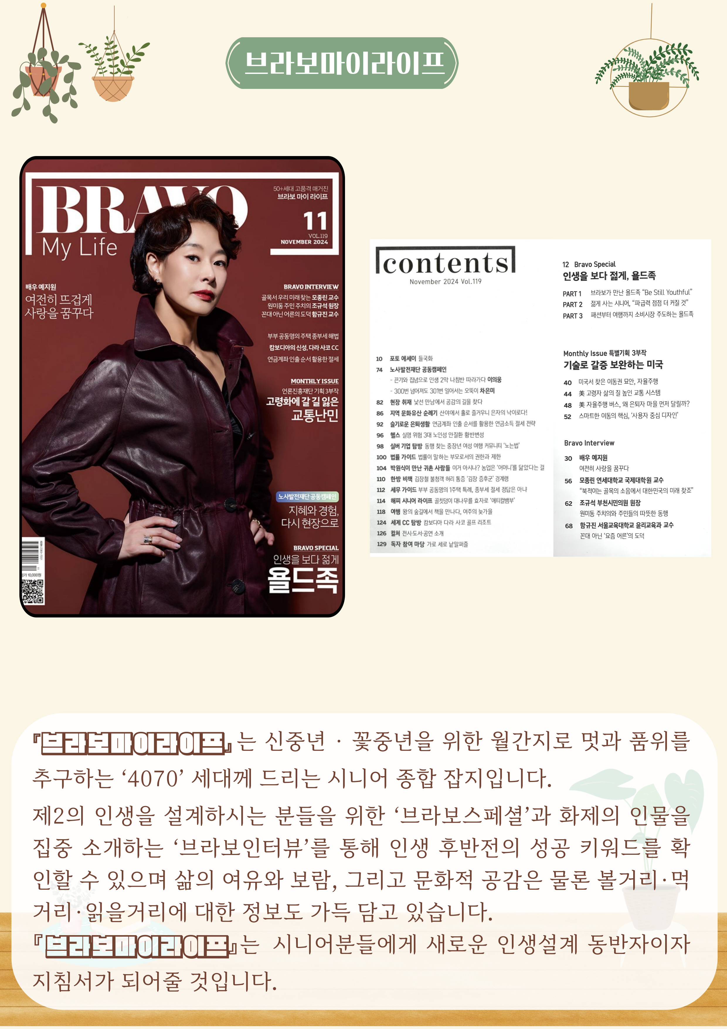 브라보마이라이프
『브라보마이라이프』는 신중년·꽃중년을 위한 월간지로 멋과 품위를 추구하는 '4070' 세대께 드리는 시니어 종합 잡지입니다.
제2의 인생을 설계하시는 분들을 위한 '브라보스페셜'과 화제의 인물을 집중 소개하는'브라보인터뷰'를 통해 인생 후반전의 성공 키워드를 확인할 수 있으며 삶의 여유와 보람, 그리고 문화적 공감은 물론 볼거리·먹거리·읽을거리에 대한 정보도 가득 담고 있습니다.
『브라보마이라이프』는 시니어분들에게 새로운 인생설계 동반자이자 지침서가 되어줄 것입니다.