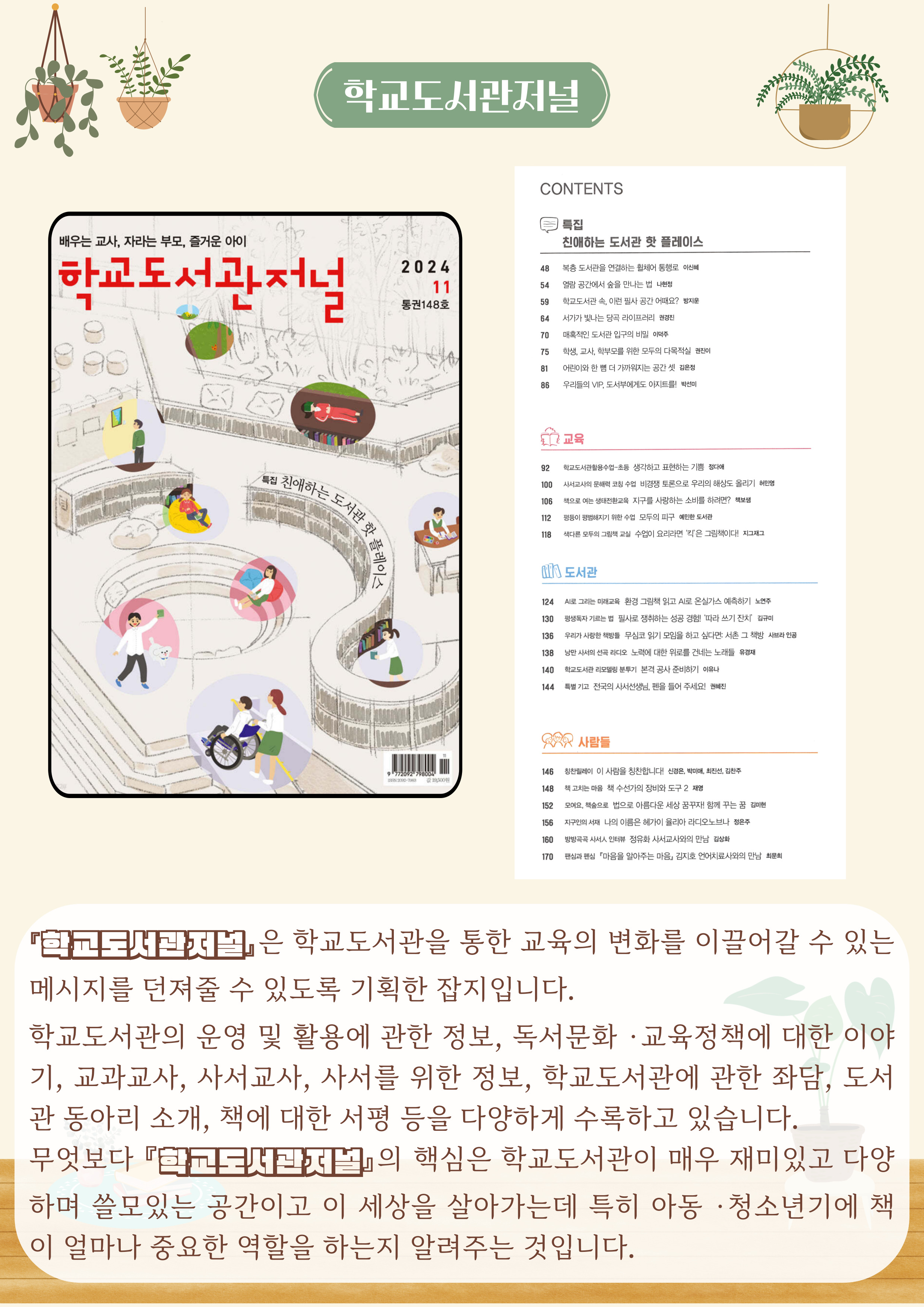 학교도서관저널
배우는 교사, 자라는 부모, 즐거운 아이
학교도서관저널
2024 11 통권 148호

『학교도서관저널』은 학교도서관을 통한 교육의 변화를 이끌어갈 수 있는 메시지를 던져줄 수 있도록 기획한 잡지입니다.
학교도서관의 운영 및 활용에 관한 정보, 독서문화 · 교육정책에 대한 이야 기, 교과교사, 사서교사, 사서를 위한 정보, 학교도서관에 관한 좌담, 도서 관 동아리 소개, 책에 대한 서평 등을 다양하게 수록하고 있습니다.
무엇보다 『학교도서관저널』 핵심은 학교도서관이 매우 재미있고 다양 하며 쓸모있는 공간이고 이 세상을 살아가는데 특히 아동 · 청소년기에 책 이 얼마나 중요한 역할을 하는지 알려주는 것입니다.