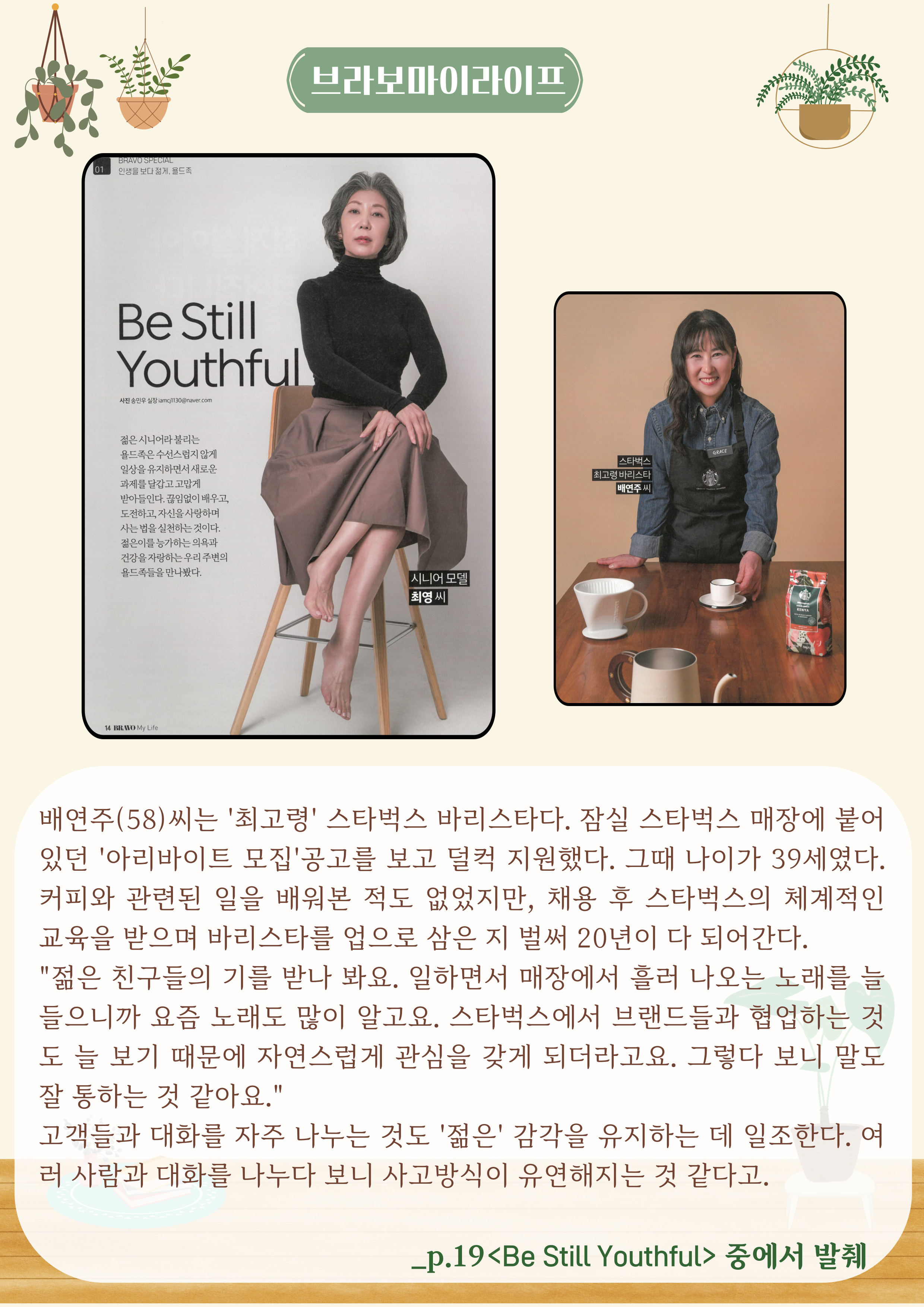 Be Still Youthful
젊은 시니어라 불리는 욜드족은수선스럽지 않게 일상을 유지하면서 새로운 과제를 달갑고 고맙게 받아들인다. 
끊임없이 배우고,도전하고, 자신을사랑하며 사는법을 실천하는 것이다. 젊은이를 능가하는 의욕과 건강을 자랑하는 우리 주변의 욜드족들을 만나봤다.
시니어모델 최영씨
스타벅스 최고령 바리스타 배연주씨

배연주(58)씨는 '최고' 스타벅스 바리스타다. 잠실 스타벅스 매장에 붙어 있던 '아리바이트 모집'공고를 보고 덜컥 지원했다. 그때 나이가 39세였다. 커피와 관련된 일을 배워본 적도 없었지만, 채용 후 스타벅스의 체계적인 교육을 받으며 바리스타를 업으로 삼은 지 벌써 20년이 다 되어간다.
'젊은 친구들의 기를 받나 봐요. 일하면서 매장에서 흘러 나오는 노래를 늘 들으니까 요즘 노래도 많이 알고요. 스타벅스에서 브랜드들과 협업하는 것 도 늘 보기 때문에 자연스럽게 관심을 갖게 되더라고요. 그렇다 보니 말도 잘 통하는 것 같아요.'
고객들과 대화를 자주 나누는 것도 '젊은' 감각을 유지하는 데 일조한다. 여 러 사람과 대화를 나누다 보니 사고방식이 유연해지는 것 같다고.
_p.19<Be Still Youthful> 중에서 발췌