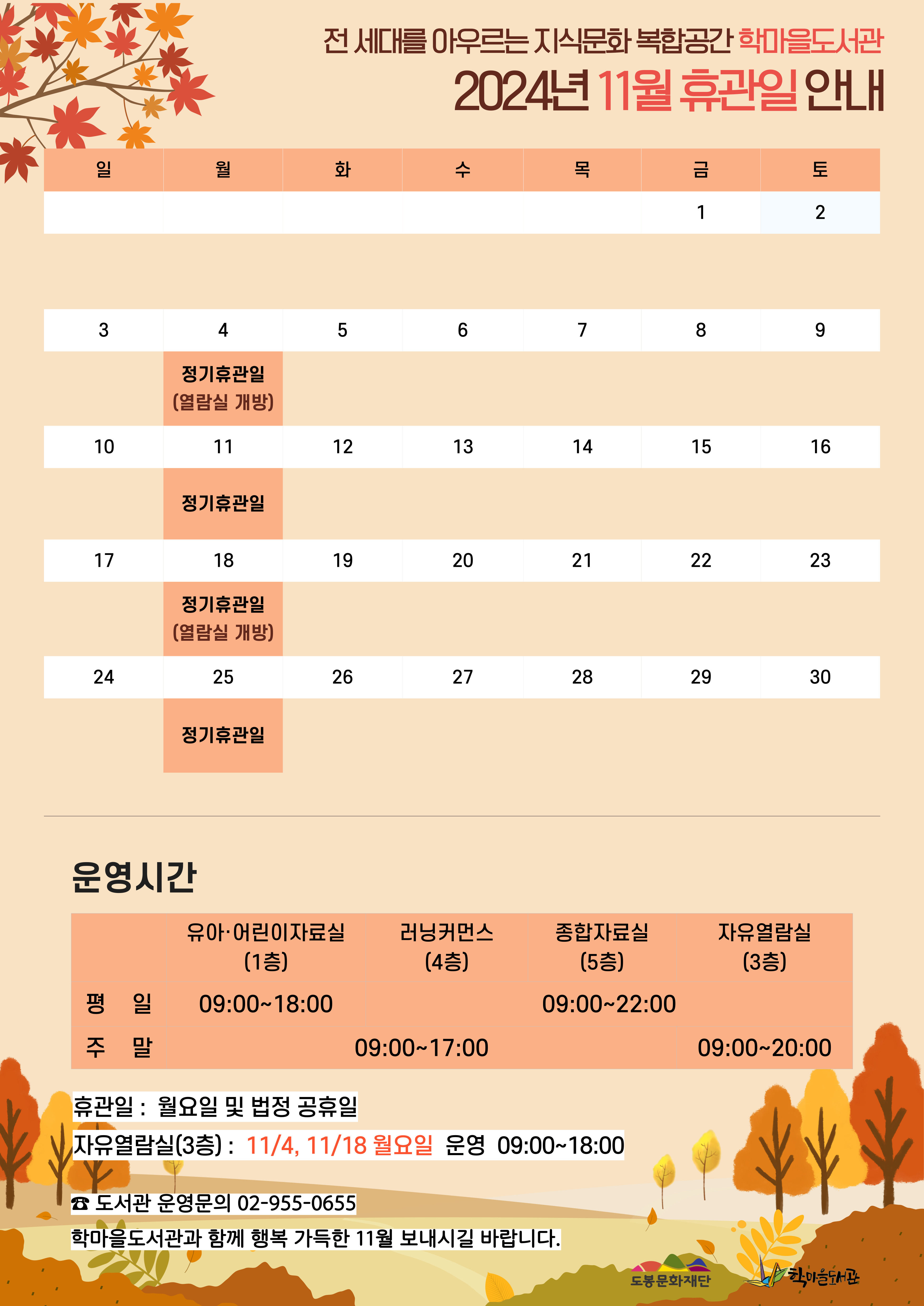 전 세대를 아우르는 지식문화 복합공간 학마을도서관 2024년 11월 휴관일 안내
일
3일 10일 17일 24일
월
4일 - 정기휴관일(열람실 개방)
11일 - 정기휴관일
18일 정기휴관일(열람실 개방)
25일 정기휴관일
화
5일 12일 19일 26일
수
6일 13일 20일 27일
목
7일 14일 21일 28일
금
1일 8일 15일 22일 29일
토
2일 9일 16일 23일 30일

운영시간
유아·어린이자료실(1층) 평일 09:00~18:00
러닝커먼스(4층)  주말 09:00~17:00
종합자료실(5층) 평일 09:00~22:00
자유열람실(3층) 09:00~20:00

휴관일: 월요일 및 법정 공휴일
자유열람실(3층): 11/4, 11/18 월요일 운영 09:00~18:00

☎ 도서관 운영문의 02-955-0655
학마을도서관과 함께 행복 가득한 11우러 보내시길 바랍니다.

도봉문화재단  학마을도서관