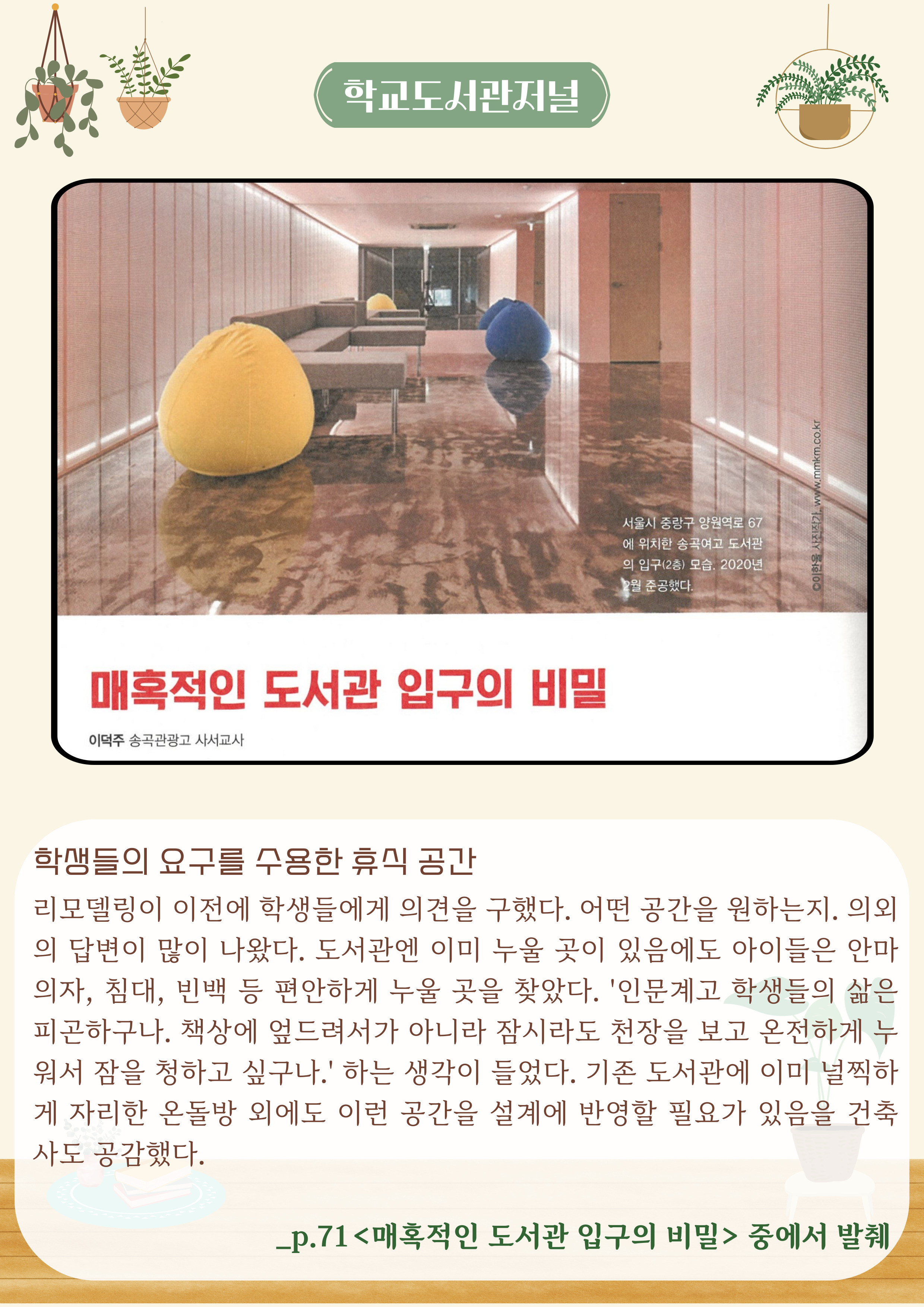 학교도서관저널
매혹적인 도서관 입구의 비밀
이덕주 송곡관광고 사서교사

학생들의 요구를 수용한 휴식 공간
리모델링이 이전에 학생들에게 의견을 구했다. 어떤 공간을 원하는지. 의외 의 답변이 많이 나왔다. 도서관엔 이미 누울 곳이 있음에도 아이들은 안마 의자, 침대, 빈백 등 편안하게 누울 곳을 찾았다. 
'인문계고 학생들의 삶은 피곤하구나. 책상에 엎드려서가 아니라 잠시라도 천장을 보고 온전하게 누 워서 잠을 청하고 싶구나.' 하는 생각이 들었다. 
기존 도서관에 이미 널찍하 게 자리한 온돌방 외에도 이런 공간을 설계에 반영할 필요가 있음을 건축 사도 공감했다.

_p.71 <매혹적인 도서관 입구의 비밀> 중에서 발췌