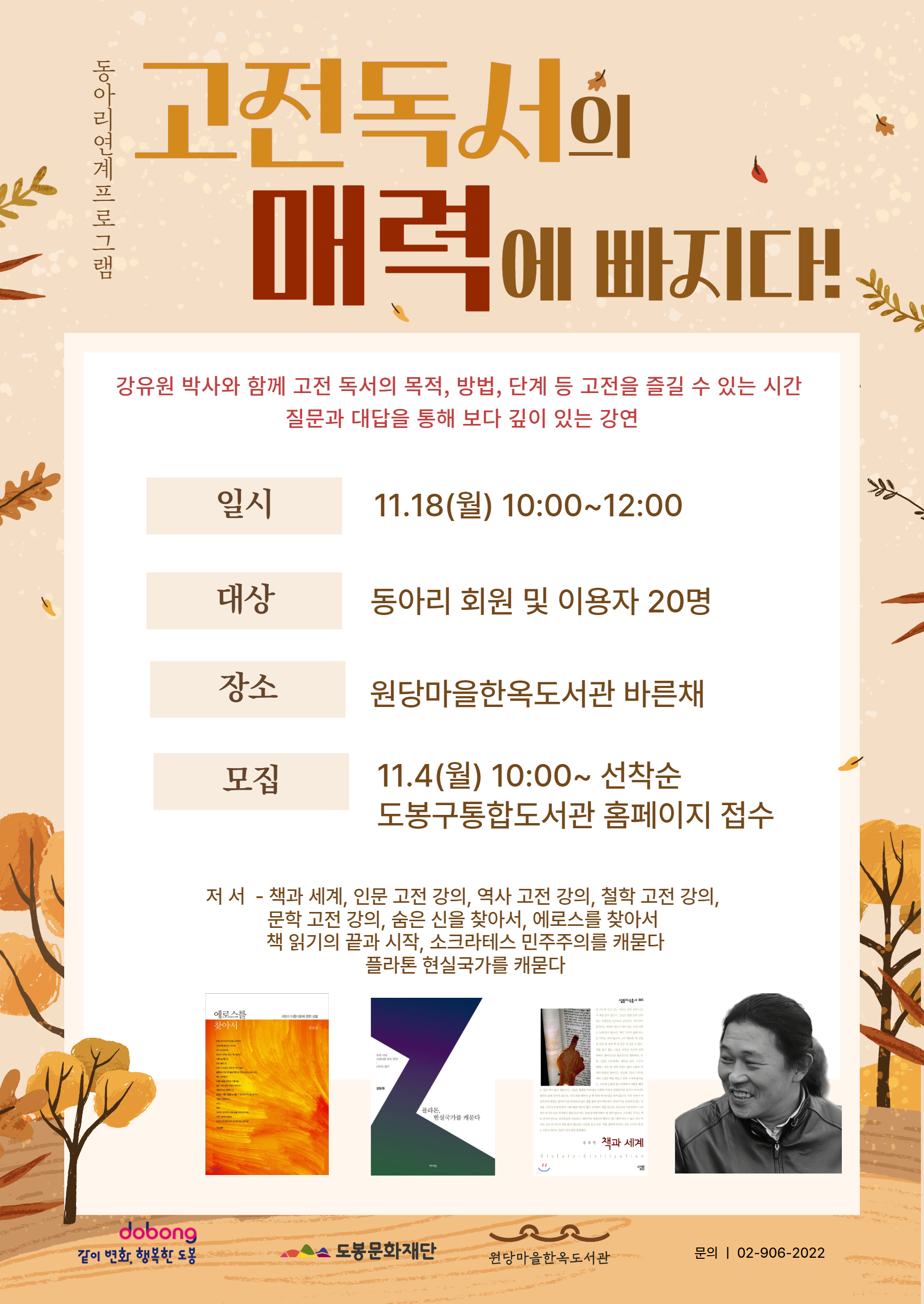 동아리연계 프로그램
고전독서의 매력에 빠지다.
강유원 박사와 함께 고전 독서의 목적, 방법, 단게 등 고전을 즐길 수 있는 시간
질문과 대답을 통해 보다 깊이 있는 강연

일시: 11.18(월) 10:00~12:00
대상: 동아리 회원 및 이용자 20명
장소: 원당마을한옥도서관 바른채
모집: 11.4(월) 10:00~선착순
도봉구통합도서관 홈페이지 접수

저서 - 책과 세계, 인문 고전 강의, 역사 고전 강의, 철학 고전 강의, 문학 고전 강의, 숨은 신을 찾아서, 에로스를 찾아서, 책 읽기의 끝과 시작, 스크라테스 민주주의를 캐묻다, 플라톤 현실국가를 캐묻다

같이 변화, 행복한 도봉  도봉문화재단  원당마을한옥도서관  문의:02-906-2022