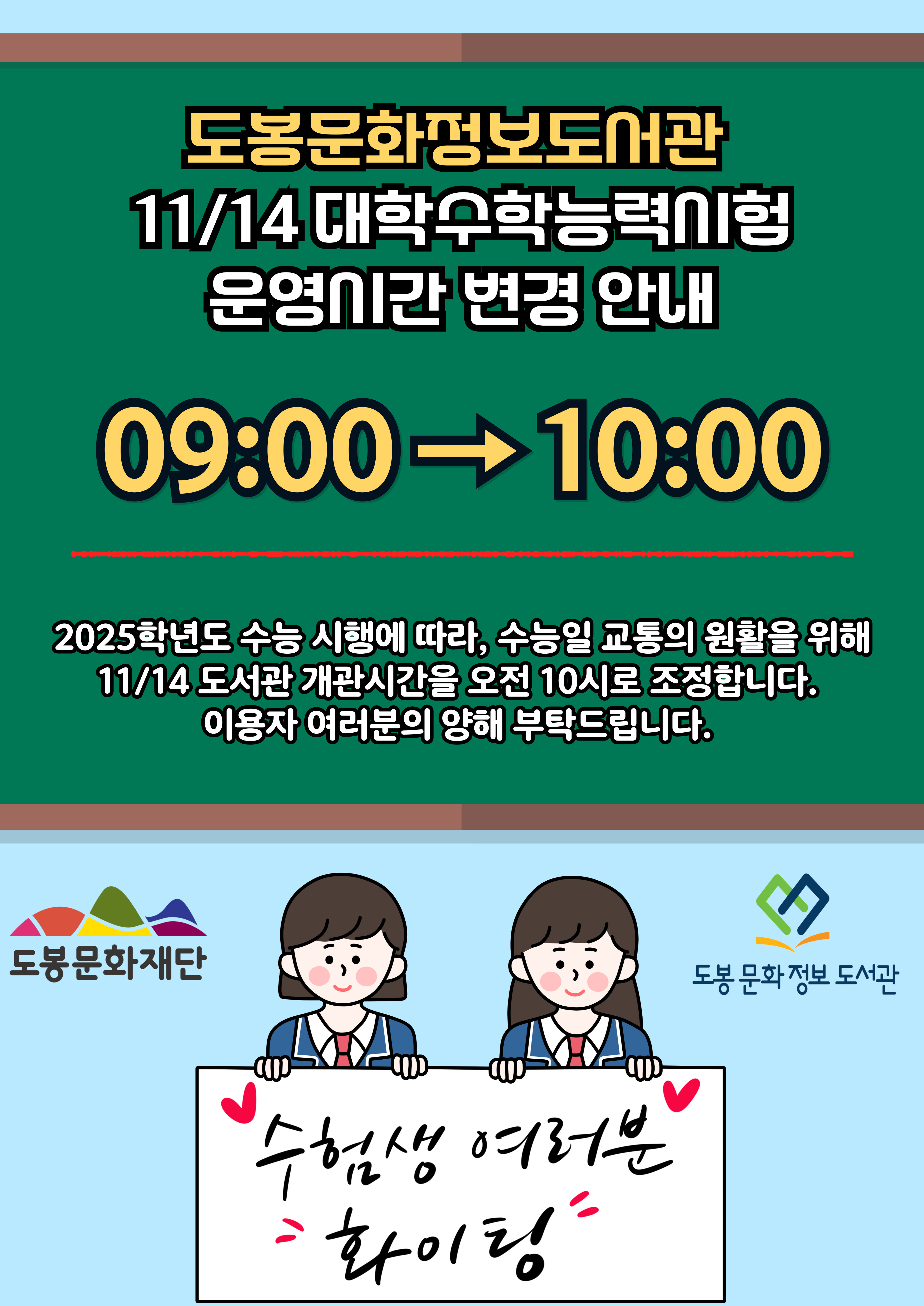 도봉문화정보도서관 11/14 대학수학능력시험 운영시간 변경 안내 09:00 → 10:00 2025학년도 수능 시행에 따라, 수능일 교통의 원활을 위해 11/14 도서관 개관시간을 오전 10시로 조정합니다. 이용자 여러분의 양해 부탁드립니다. 도봉문화재단 수험생 여러분 화이팅 도봉문화정보 도서관