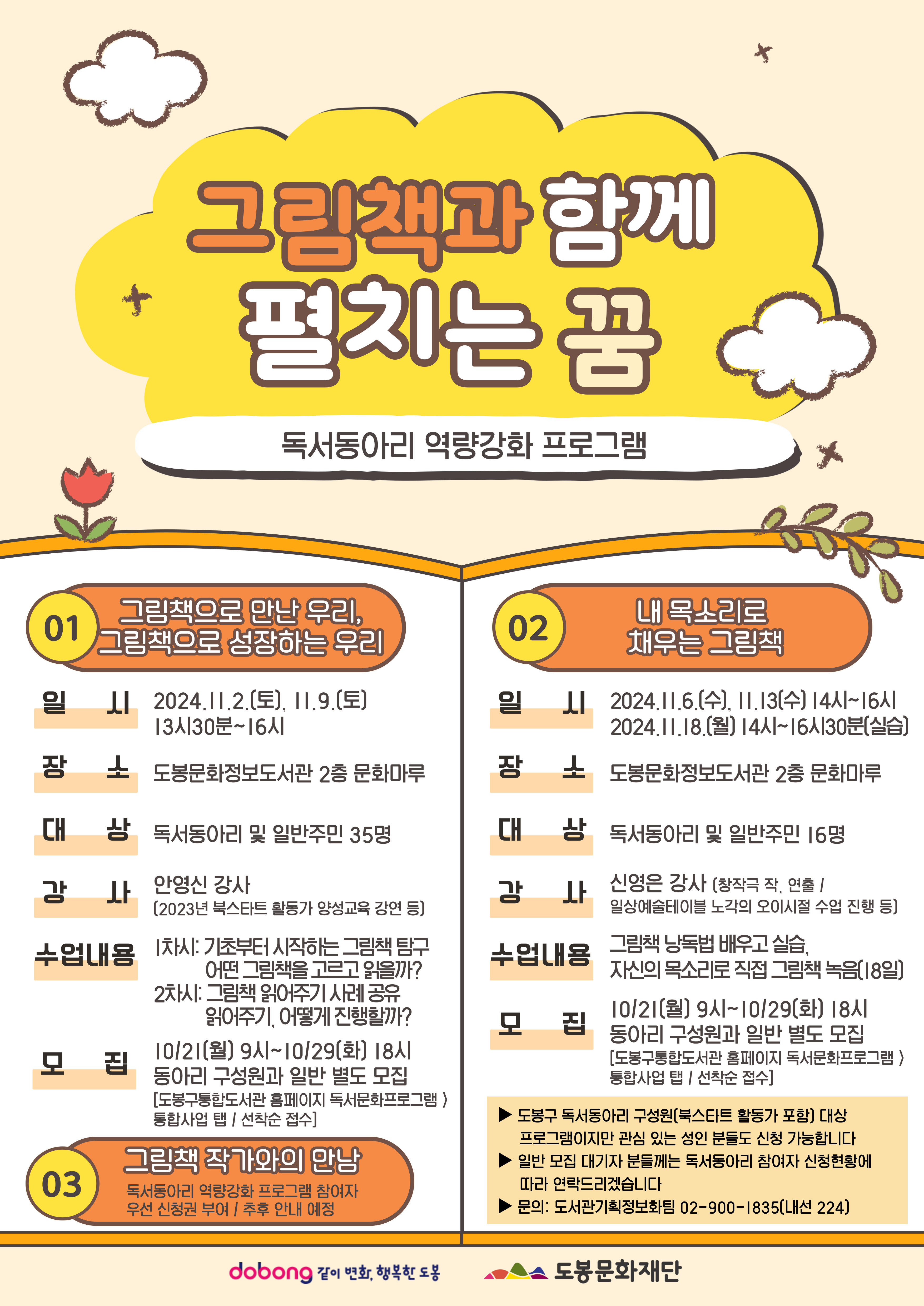 그림책과 함께 펼치는 꿈 독서동아리 역량강화 프로그램 01 그림책으로 만난 우리, 그림책으로 성장하는 우리 일시 2024.11.2.(토). 11.9(토) 13시 30분~16시 장소 도봉문화정보도서관 2층 문화마루 대상 독서동아리 및 일반주민 35명 강사 안영신 강사(2024년 북스타트 활동가 양성교육 강연 등) 수업내용 1차시:기초부터 시작하는 그림책 탐구 어떤 그림책을 고르고 읽을까? 2차시: 그림책 읽어주기 사례 공유 읽어주기, 어떻게 진행할까? 모집 10/21(월) 9시~10/29(화) 18시 동아리 구성원과 일반 별도 모집[도봉구통합도서관 홈페이지 독서문화프로그램>통합사업 탭/선착순 접수] 02 내 목소리로 채우는 그림책 일시 2024.11.6.(수),11.13(수) 14시~16시 2024.11.18(월) 14시~16시 30분(실습) 장소 도봉문화정보도서관 2층 문화마루 대상 독서동아리 및 일반주민 16명 강사 신영은 강사(창작극 작, 연출/ 일상예술테이블 노각의 오이시절 수업 진행 등)수업내용 그림책 낭독법 배우고 실습, 자신의 목소리로 직접 그림책 녹음(18일) 모집 10/21(월) 9시~ 10/29(화) 18시 동아리 구성원과 일반 별도 모집 [도봉구통합도서관 홈페이지 독서문화프로그램>통합사업 탭/선착순 접수] ▶도봉구 독서동아리 구성원(북스타트 활동가 포함)대상 프로그램이지만 관심 있는 성인 분들도 신청 가능합니다. ▶일반 모집 대기자 분들께서는 독서동아리 참여자 신청현황에 따라 연락드리겠습니다. ▶문의:도서관기획정보화팀 02-900-1835(내선 224) dobong 같이 변화, 행복한 도봉 도봉문화재단