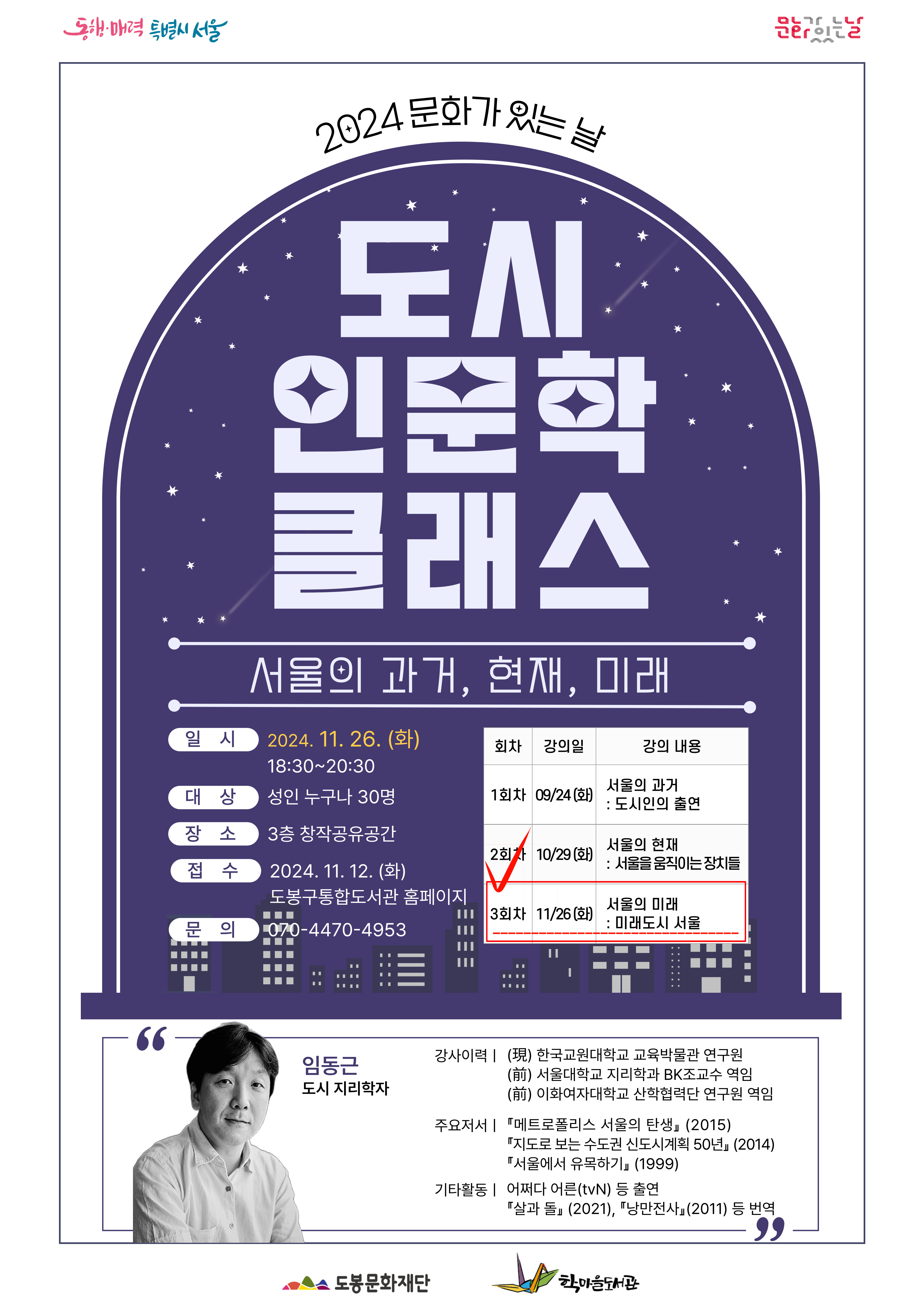 동해 매력 특별시 서울  문화가 있는날
2024 문화가 있는 날
도시 인문학 클래스
서울의 과거, 현재, 미래

일시: 2024.11.26.(화)
대상: 성인 누구나 30명
장소: 3층 창작공유공간
접수: 2024.11.12.(화) 도봉구통합도서관 홈페이지
문의: 070-4470-4953

회차 - 1회차/2회차/3회차
강의일 - 09/24(화) / 10/29(화) / 11/26(화)
강의내용 - 서울의 과거:도시인의 출연 / 서울의 현재:서울을 움직이는 장치들 / 서울의 미래:미래도시 서울

임동근 도시 지리학자
강사이력 
- (現)한국교원대학교 교육박물관 연구원
- (前) 서울대학교 지리학과 BK조교수 역임
- (前) 이화여자대학교 산학협력단 연구원 역임
주요저서
-『메트로폴리스 서울의 탄생』(2015)
-『'지도로 보는 수도권 신도시계획 50년』(2014)
-『서울에서 유목하기』(1999)
기타활동
- 어쩌다 어른(tvN) 등 출연『살과 돌』 (2021), 『낭만전사』(2011) 등 번역

도봉문화재단  학마을 도서관