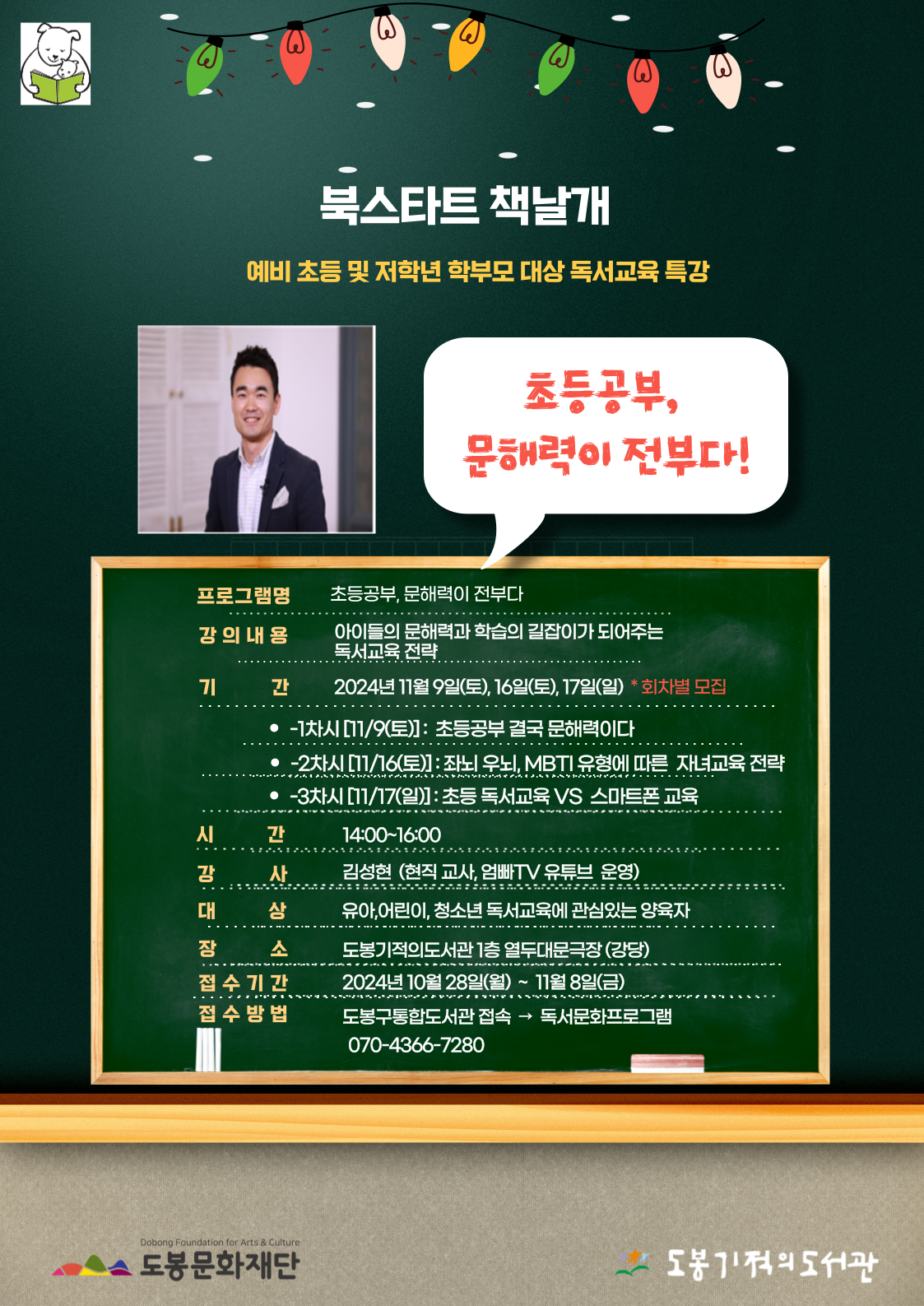 북스타트 책날개
예비 초등 및 저학년 학부모 대상 독서교육 특강

초등공부, 문해력이 전부다!

• 프로그램명: 초등공부, 문해력이 전부다
• 강의내용: 아이들의 문해력과 학습의 길잡이가 되어주는독서교육전략
• 기간: 2024년 11월 9일(토), 16일(토), 17일(일) * 회차별 모집
-1차시 [11/9(토)]: 초등공부 결국 문해력이다
-2차시 [11/16(토)] : 좌뇌 우뇌, MBTI 유형에 따른 자녀교육전략
-3차시 [11/17(일)] : 초등 독서교육 VS 스마트폰 교육

• 시간: 14:00-16:00
• 강사: 김성현 (현직 교사, 엄빠TV 유튜브 운영)
• 대상: 유아,어린이, 청소년 독서교육에 관심있는 양육자
• 장소: 도봉기적의도서관 1층 열두대문극장(강당)
• 접수기간: 2024년 10월 28일(월) ~ 11월 8일(금)
• 접수방법: 도봉구통합도서관 접속 → 독서문화프로그램 070-4366-7280

도봉문화재단  도봉기적의도서관