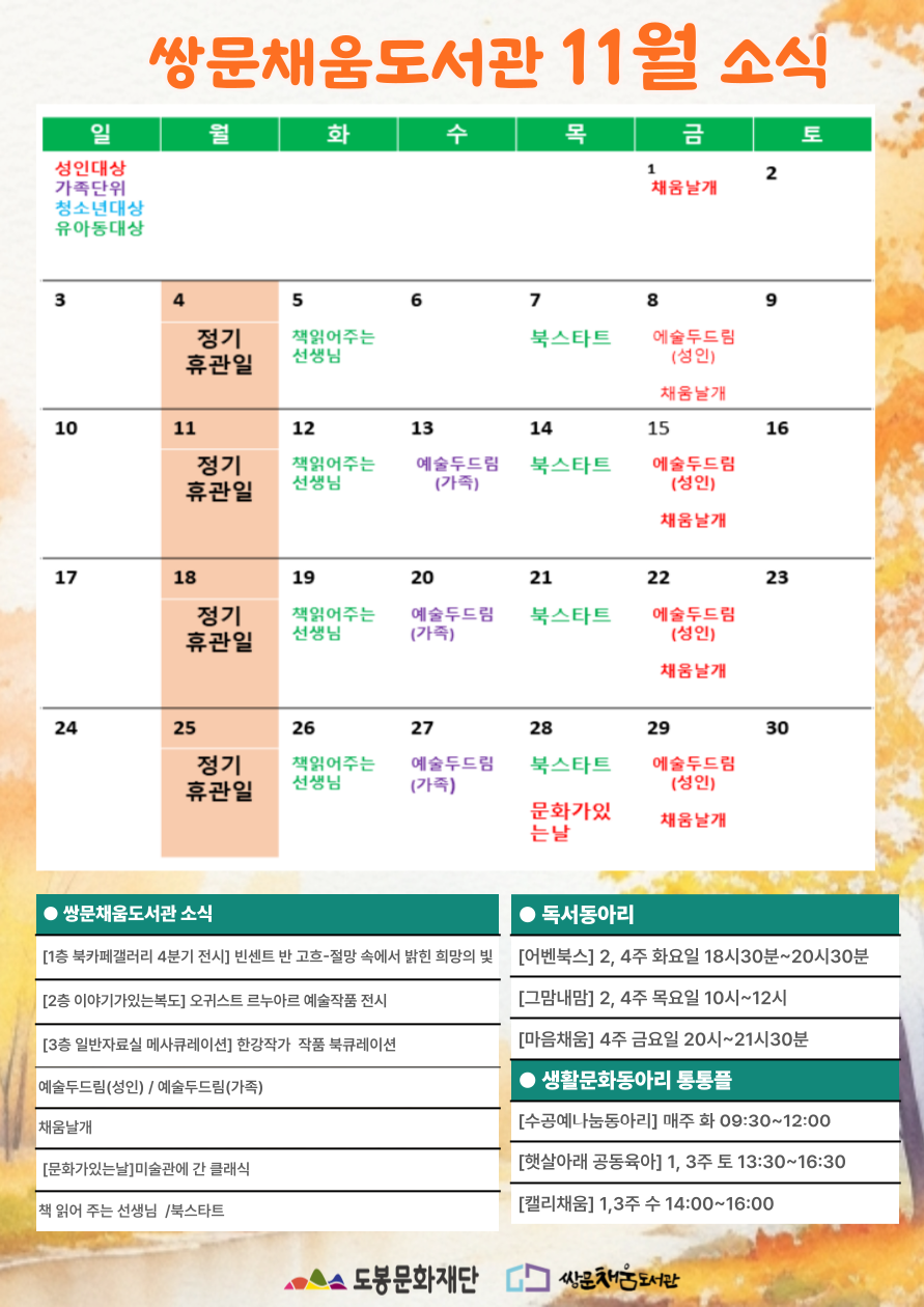 쌍문채움도서관 11월 소식 일 월 화 수 목 금 토 1 채움날개 2 3 4 정기휴관일 5 책읽어주는 선생님 6 7 북스타트 8 예술두드림(성인) 채움날개 9 10 11 정기휴관일 12 책읽어주는 선생님 13 예술두드림(가족) 14 북스타트 15 예술두드림(성인) 채움날개 16 17 18 정기휴관일 19 책읽어주는 선생님 20 예술두드림(가족) 21 북스타트 22 예술두드림(성인) 채움날개 23 24 25 정기휴관일 26 책읽어주는 선생님 27 예술두드림(가족) 28 북스타트 문화가있는날 29 예술두드림(성인) 채움날개 30 ● 쌍문채움도서관 소식 [1층 북카페갤러리 4분기 전시] 빈센트 반 고흐-절망 속에서 밝힌 희망의 빛 [2층 이야기가 있는 복도] 오귀스트 르누아르 예술작품 전시 [3층 일반자료실 메사큐레이션] 한강작가 작품 북큐레이션 예술두드림(성인) / 예술두드림(가족) 채움날개 [문화가있는날]미술관에 간 클래식 책 읽어 주는 선생님 / 북스타트 ● [어벤북스] 2,4주 화요일 18시 30분~20시30분 [그맘내맘]2,4주 목요일 10시~12시 [마음채움] 4주 금요일 20시~21시30분 ● 생활문화동아리 통통플 [수공예나눔동아리] 매주 화 09:30~12:00 [햇살아래 공동육아] 1,3 주 토 13:30~16:30 [캘리채움] 1,3주 수 14:00~16:00