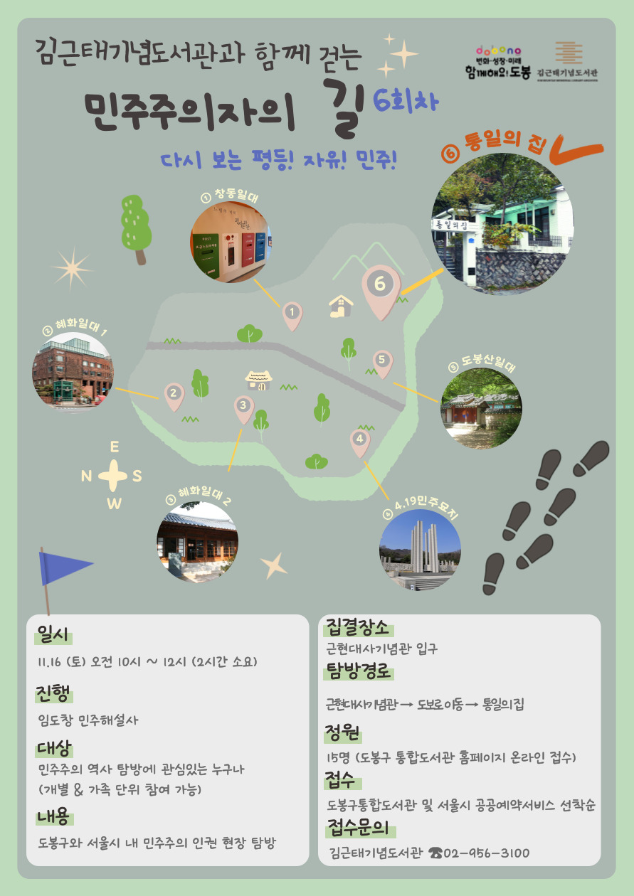 변화-성장-미래 함께해요! 도봉  김근태기념도서관

김근태기념도서관과 함께 걷는 민주주의자의 길 6회차
다시보는 평등! 자유! 민주!

① 창동일대
② 혜화일대1
③ 혜화일대2
④ 4.19 민주묘지
⑤ 도봉산일대
⑥ 통일의 집

일시: 11.16(토) 오전 10시 ~ 12시 (2시간 소요)
진행: 임도창 민주해설사
대상: 민주주의 역사 탐방에 관심있는 누구나(개별&가족 단위 참여 가능)
내용: 도봉구와 서울시 내 민주주의 인권 현장 탐방

집결장소: 근현대사기념관 입구
탐방경로: 근현대사기념관→ 도보로 이동→ 통일의 집
정원: 15명 (도봉구 통합도서관 홈페이지 온라인 접수)
접수: 도봉구통합도서관 및 서울시 공공예약서비스 선착순
접수문의: 김근태기념도서관 ☎ 02-956-3100