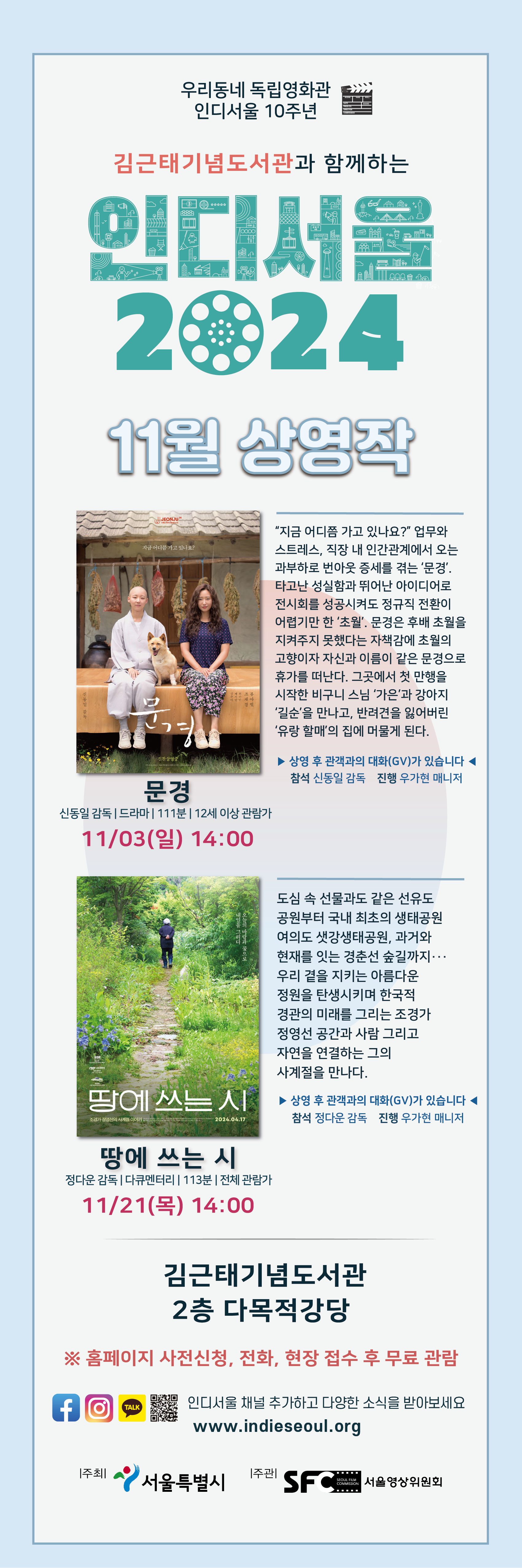 우리동네 독립영화관 인디서울 10주년

김근태기념도서관과 함께하는 인디서울 2024
11월 상영작

문경
신동일 감독 | 드라마| 111분| 12세 이상 관람가
11/03(일) 14:00
'지금 어디쯤 가고 있나요?' 업무와 스트레스, 직장 내 인간관계에서 오는 과부하로 번아웃 증세를 겪는 '문경'. 타고난 성실함과 뛰어난 아이디어로 전시회를 성공시켜도 정규직 전환이 어렵기만 한 '초월', 문경은 후배 초월을
지켜주지 못했다는 자책감에 초월의 고향이자 자신과 이름이 같은 문경으로 휴가를 떠난다. 그곳에서 첫 만행을 시작한 비구니 스님 '가은'과 강아지 '길순'을 만나고, 반려견을 잃어버린'유랑 할매'의 집에 머물게 된다.
▶ 상영 후 관객과의 대화(GV)가 있습니다 ◀ 
참석 신동일 감독 진행 우가현 매니저

땅에 쓰는 시
정다운 감독 | 다큐멘터리 | 113분 | 전체 관람가
11/21(목) 14:00
도심 속 선물과도 같은 선유도 공원부터 국내 최초의 생태공원 여의도 샛강생태공원, 과거와 현재를 잇는 경춘선 숲길까지... 우리 곁을 지키는 아름다운 정원을 탄생시키며 한국적
경관의 미래를 그리는 조경가 정영선 공간과 사람 그리고 자연을 연결하는 그의 사계절을 만나다.
▶상영 후 관객과의 대화(GV)가 있습니다 ◀
참석 정다운 감독 진행 우가현 매니저

김근태기념도서관 2층 다목적강당

※ 홈페이지 사전신청, 전화, 현장 접수 후 무료 관람
인디서울 채널 추가하고 다양한 소식을 받아보세요
www.indieseoul.org

주최 서울특별시
주관 서울영상위원회
