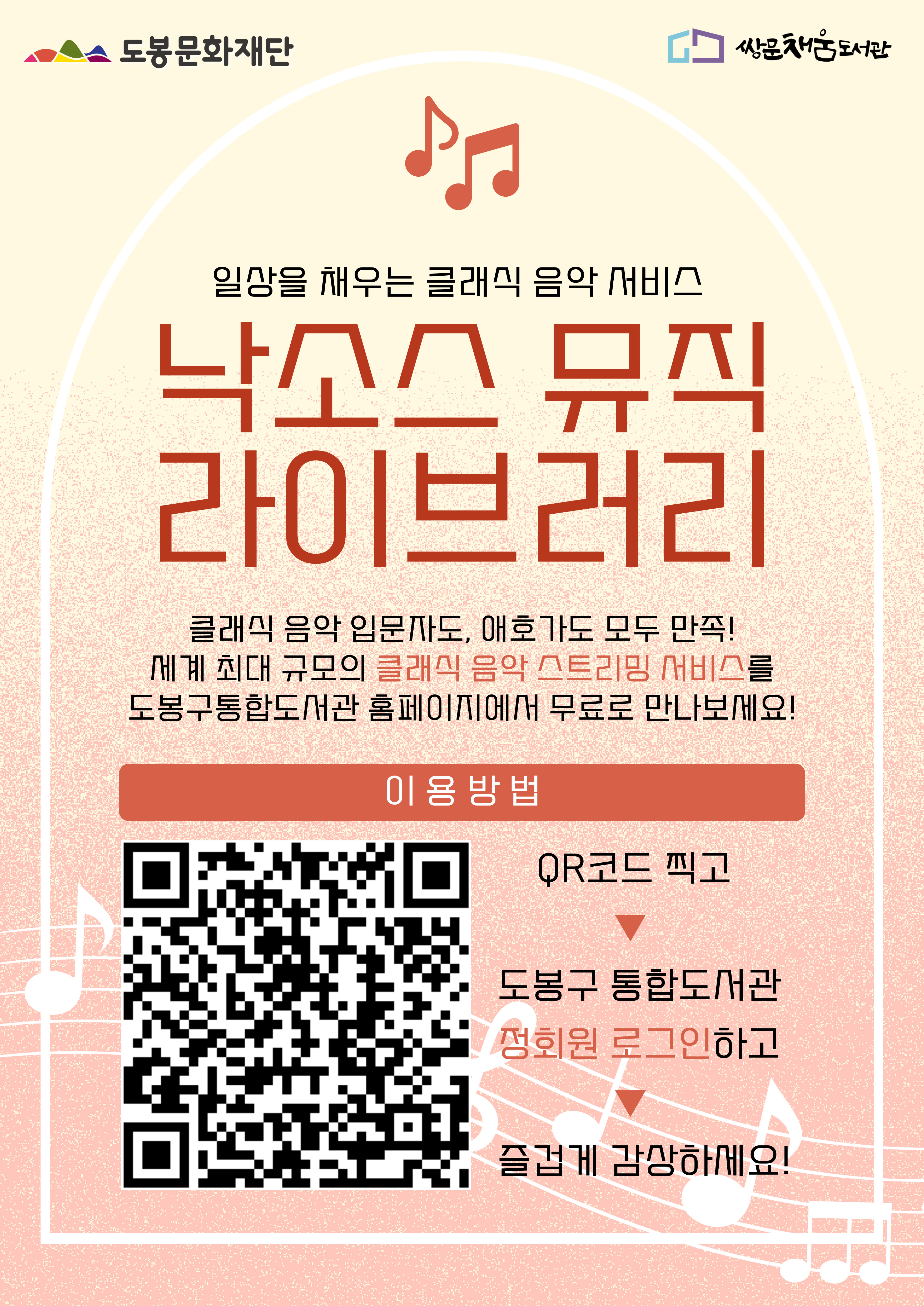도봉문화재단 쌍문채움도서관 일상을 채우는 클래식 음악 서비스 낙소스 뮤직 라이브러리 클래식 음악 입문자도, 애호가도 모두 만족! 세계 최대 규모의 클래식 음악 스트리밍 서비스를 도봉구통합도서관 홈페이지에서 무료로 만나보세요! 이용방법 QR코드 찍고 ▶ 도봉구 통합도서관 정회원 로그인하고 ▶ 즐겁게 감상하세요!