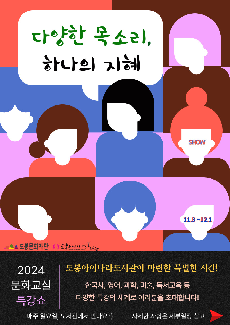 다양한 목소리, 하나의 지혜
SHOW  11.3-12.1
도봉문화재단  도봉아이나라도서관

2024 문화교실 특강쇼

도봉아이나라도서관이 마련한 특별한 시간!
한국사, 영어, 과학, 미술, 독서교육 등
다양한 특강의 세계로 여러분을 초대합니다!

매주 일요일, 도서관에서 만나요 :)
자세한 사항은 세부일정 참고