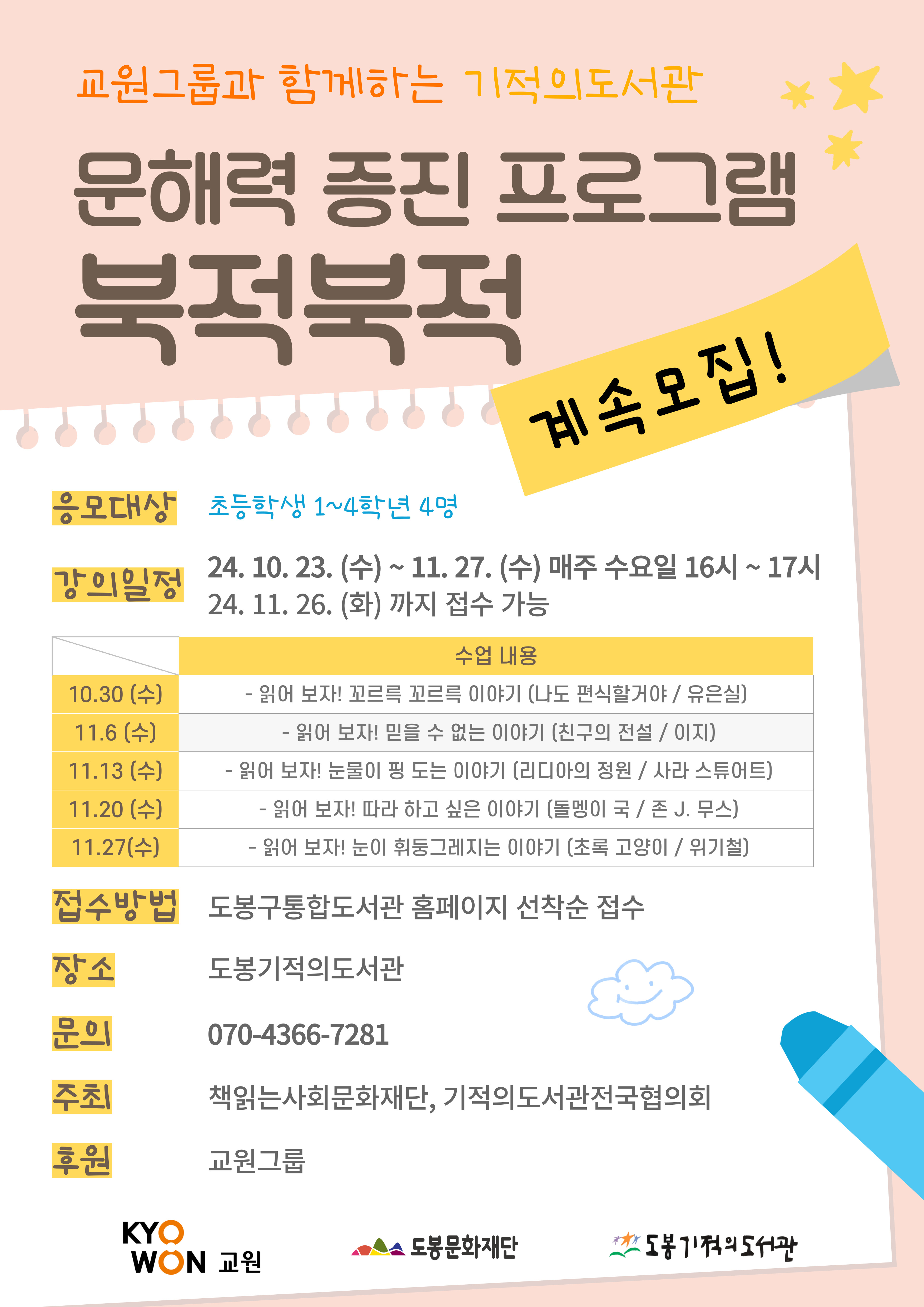 
문해력 증진 프로그램 북적북적
계속 모집!

응모대상: 초등학생 1~4학년 4명
강의일정: 24. 10. 23.(수) ~ 11. 27.(수) 매주 수요일 16시 ~ 17시 24. 11. 26.(화)까지 접수 가능
수업 내용
10.30 (수) - 읽어 보자! 꼬르륵 꼬르륵 이야기 (나도 편식할거야/유은실)
11.6 (수) - 읽어 보자! 믿을 수 없는 이야기 (친구의 전설/이지)
11.13(수) - 읽어 보자! 눈물이 핑 도는 이야기 (리디아의 정원 / 사라 스튜어트)
11.20 (수) - 읽어 보자! 따라 하고 싶은 이야기 (돌멩이 국 / 존 J. 무스)
11.27(수) - 읽어 보자! 눈이 휘둥그레지는 이야기 (초록 고양이 / 위기철)
접수방법: 도봉구통합도서관 홈페이지 선착순 접수
장소: 도봉기적의도서관
문의: 070-4366-7281
주최: 책읽는 사회문화재단, 기적의도서관전국협의회
후원 교원그룹

교원  도봉문화재단  도봉기적의도서관