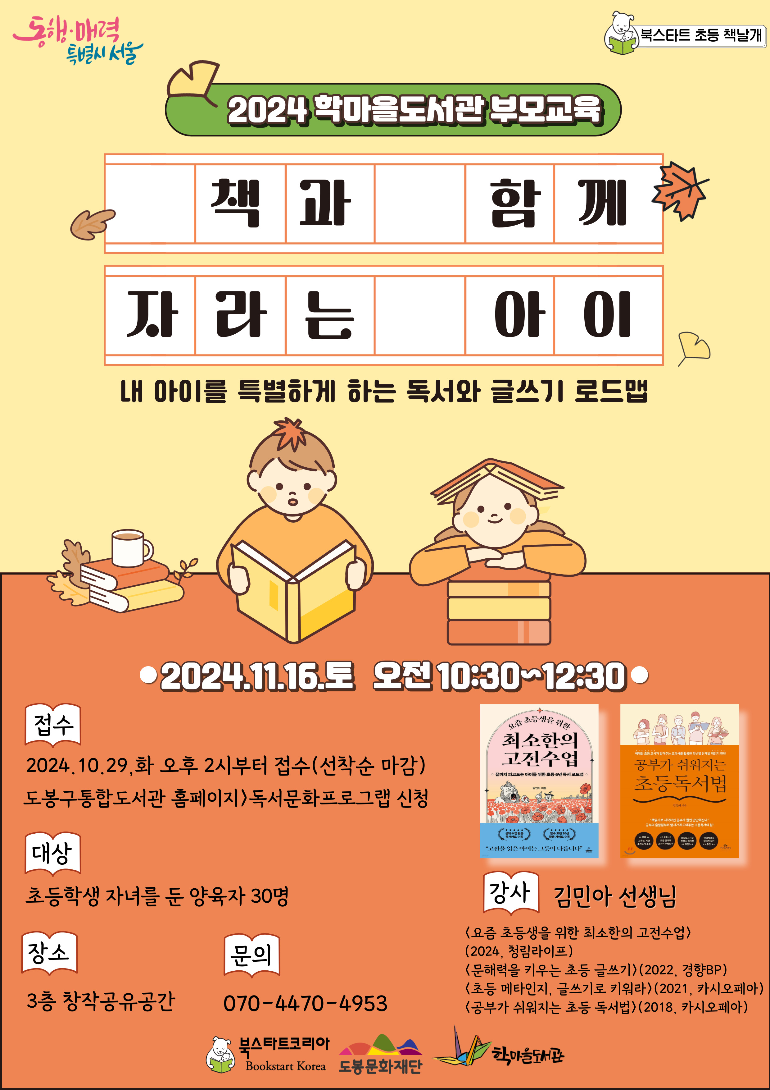 동행·매력 특별시 서울  북스타트 초등 책날개
2024 학마을 도서관 부모교육
책과 함께 자라는 아이
내아이를 특별하게 하는 독서와 글쓰기 로드맵
2024.11.16.토 오전 10:30~12:30

접수: 2024. 10. 29. 화 오후 2시부터 접수(선착순 마감) 도봉구통합도서관 홈페이지 → 독서문화프로그램 신청
대상: 초등학생 자녀를 둔 양육자 30명
장소: 3층 창작공유공간
강사: 김민아 선생님
- 요즘 초등생을 위한 최소한의 고전수업
- 2024. 청림라이프
- 문해력을 키우는 초등 글쓰기(2022. 경향BP)
- 초등 메타인지, 글스기로 키워라(2021. 카시오페아)
- 공부가 쉬워지는 초등 독서법(2018. 카시오페아)
문의: 070-4470-4953

북스타트코리아  도봉문화재단  학마을도서관