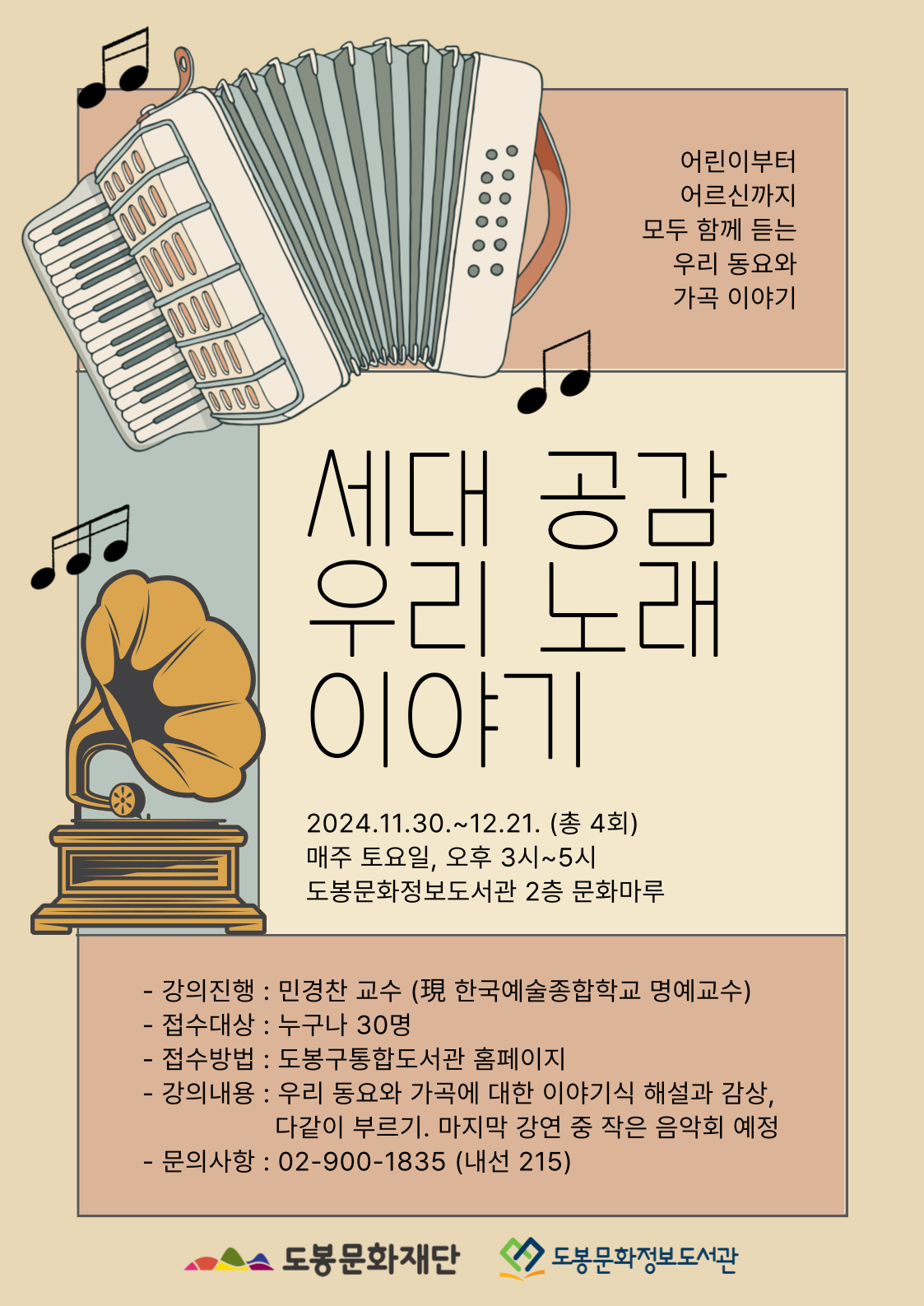 어린이부터 어르신까지 모두 함게 듣는 우리 동요와 가곡 이야기
세대 공감 우리 노래 이야기
2024.11.30.~12.21.(총 4회)
매주 토요일, 오후 3시~5시
도봉문화정보도서관 2층 문화마루

강의진행: 민경찬 교수(現 한국예술종합학교 명예교수)
접수대상: 누구나 30명
접수방법: 도봉구통합도서관 홈페이지
강의내용: 우리 동요와 가곡에 대한 이야기식 해설과 감상, 다같이 부르기, 마지막 강연중 작은 음악회 예정
문의사항: 02-900-1835(내선 215)
도봉문화재단   도봉문화정보도서관