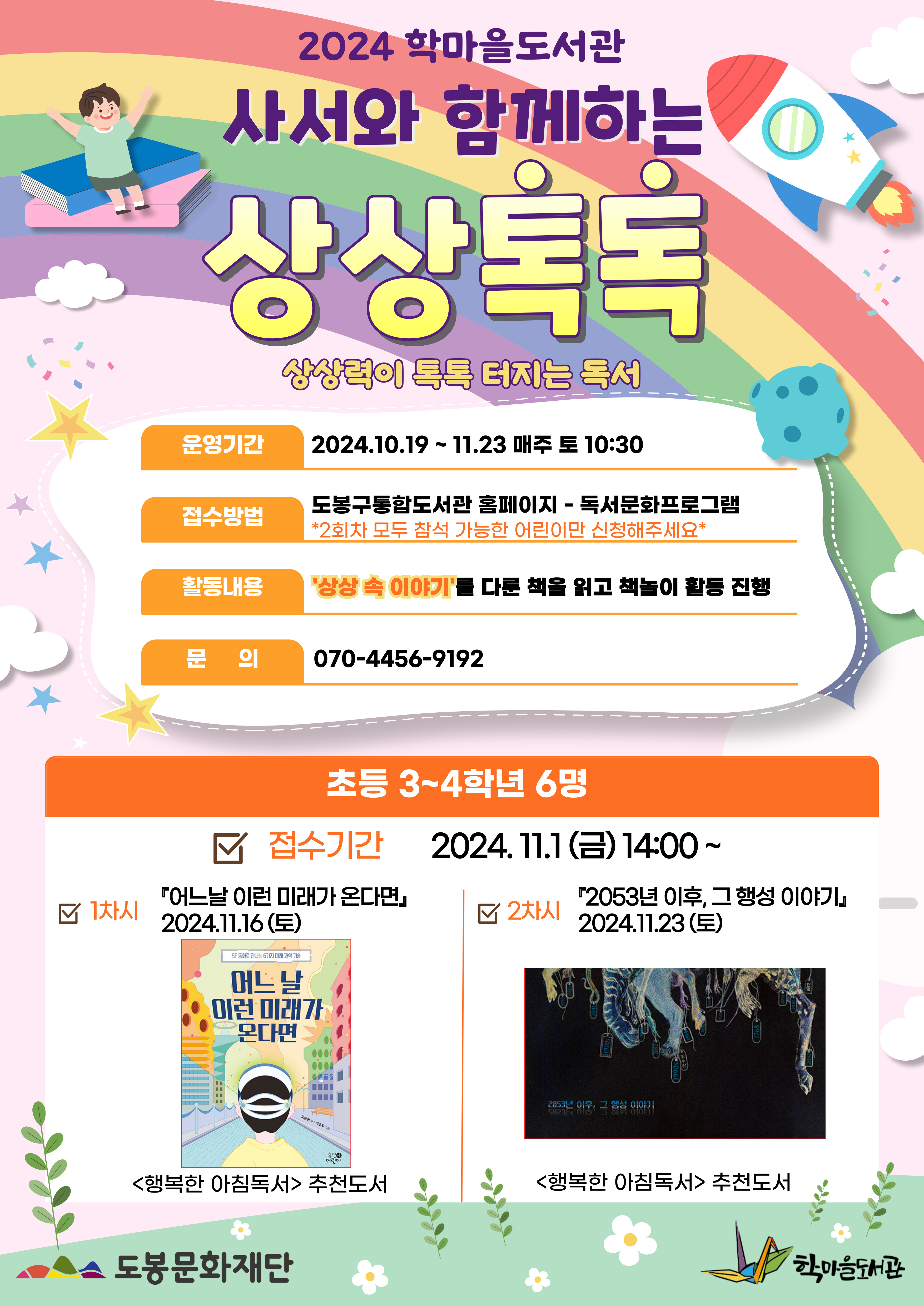 2024 학마을도서관 사서와 함께하는 상상톡톡
상상력이 톡톡 터지는 독서

운영기간: 2024.10.19~11.23 매주 토10:30
접수방법: 도봉구통합도서관 홈페이지 - 독서문화프로그램
＊2회차 모두 참석 가능한 어린이만 신청해주세요＊
활동내용: '상상 속 이야기'를 다룬 책을 읽고 책놀이 활동 진행
문의: 070-4456-9192

초등 3~4학년 6명
접수기간: 2024.11.1(금) 14:00~

1차시
『어느날 이런 미래가 온다면』2024.11.16(토)
<행복한 아침독서> 추천도서

2차시
『2053년 이후, 그 행성 이야기』2024.11.23(토)
<행복한 아침독서> 추천도서

도봉문화재단  학마을도서관