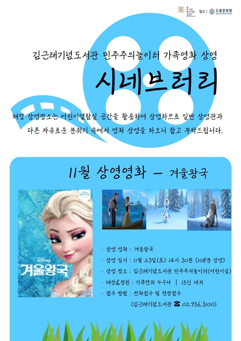 협조 도봉문화원
김근태기념도서관 민주주의놀이터 가족영화 상영
시네브러리
해당 상영장소는어린이열람실 공간을 활용하여 상영하므로 일반 상영관과 다른 자유로운 분위기 속에서 영화 상영을 하오니 참고 부탁드립니다.

11월 상영영화 - 겨울왕국
상영영화: 겨울왕국
상영일시: 11월 23일(토) 14시 30분(108분 상영)
상영장소: 김근태기념도서관 민주주의놀이터(어린이실)
대상&정원: 가족단위 누구나 15인 내외
접수방법: 전화접수 및 현장접수(김근태기념도서관 ☎ 02.956.3100)