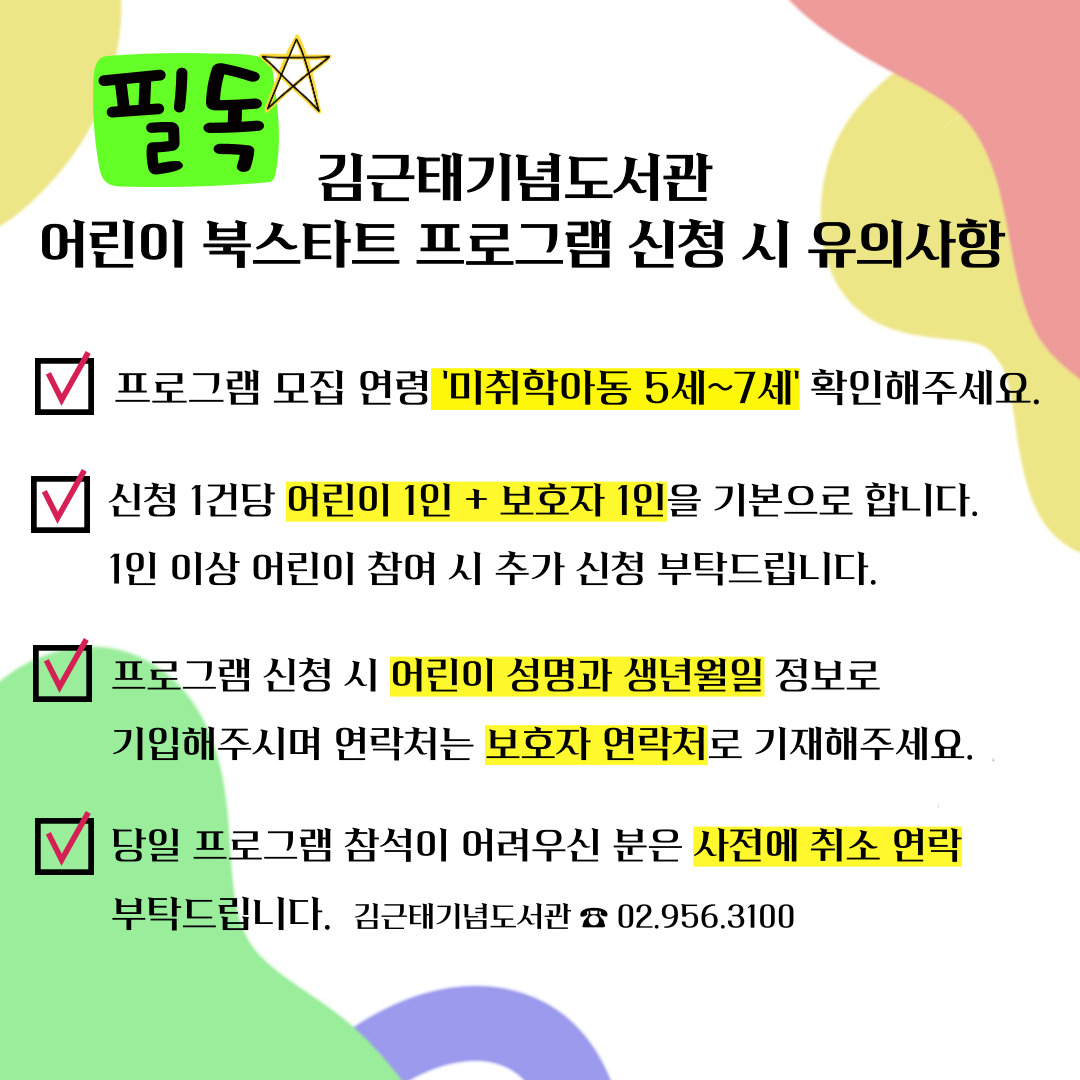 필독 김근태기념도서관 어린이 북스타트 프로그램 신청 시 유의사항
√ 프로그램 모집 연령'미취학아동 5세 ~ 7세' 확인해주세요.
√ 신청 1건당 어린이 1인 + 보호자 1인을 기본으로 합니다.
1인 이상 어린이 참여 시 추가 신청 부탁드립니다.
√ 프로그램 신청 시 어린이 성명과 생년월일 정보로 기입해주시며 연락처는 보호자 연락처로 기재해주세요.
√ 당일 프로그램 참석이 어려우신 분은 사전에 취소 연락 부탁드립니다.
김근태기념도서관 ☎ 02.956.3100