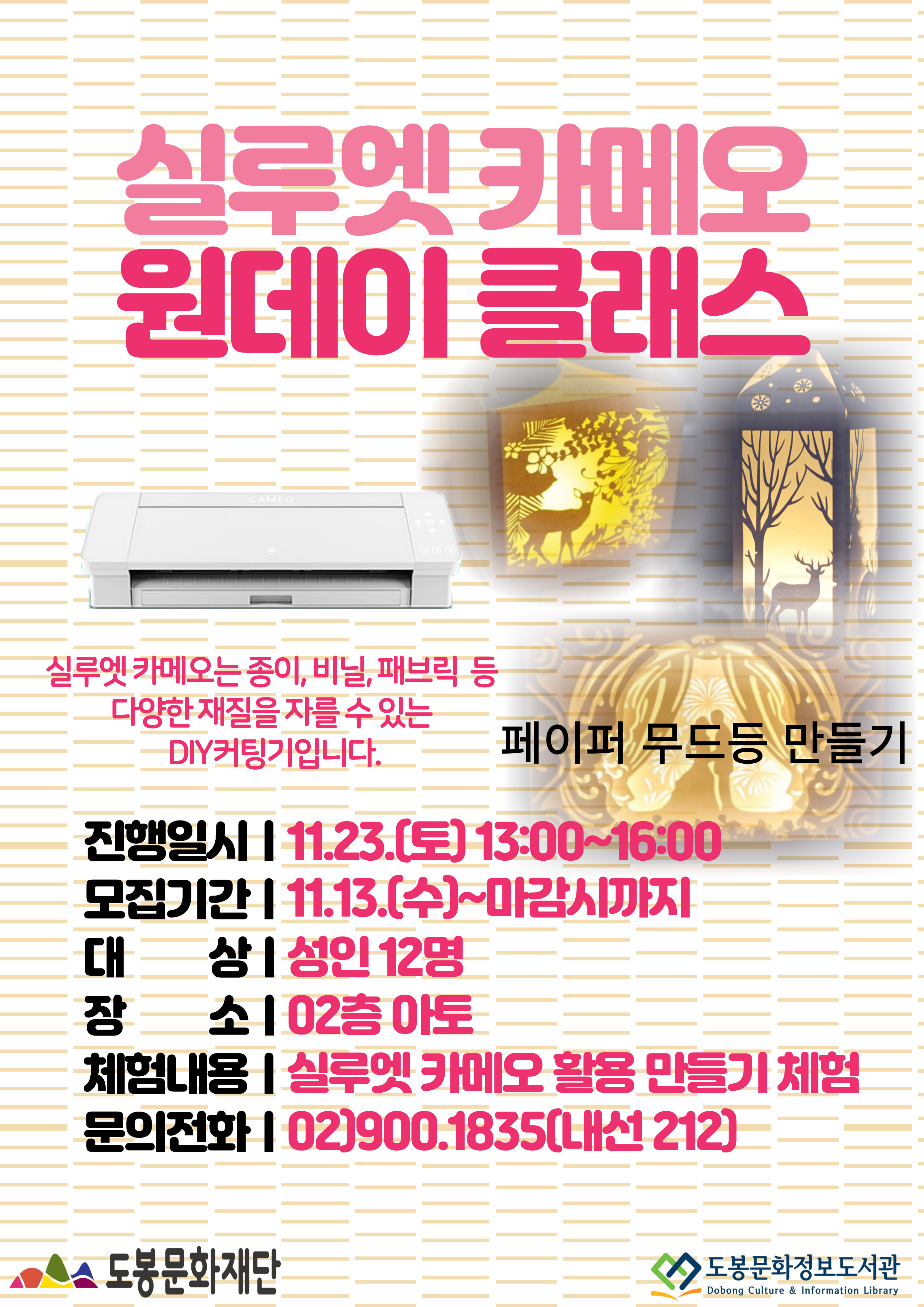실루엣 카메오 원데이 클래스
실루엣 카메오는 종이, 비닐, 패브릭 등 다양한 재질을 자를 수 있는 DIY커팅기입니다.
페이퍼 무드등 만들기
진행일시: 11.23.(토) 13:00~16:00
모집기간: 11.13.(수)~마감시까지
대상:성인 12명
장소: 02층 아토
체험내용: 실루엣 카메오 활용 만들기 체험
문의전화: 02)900.1835(내선 212)
도봉문화재단    도봉문화정보도서관