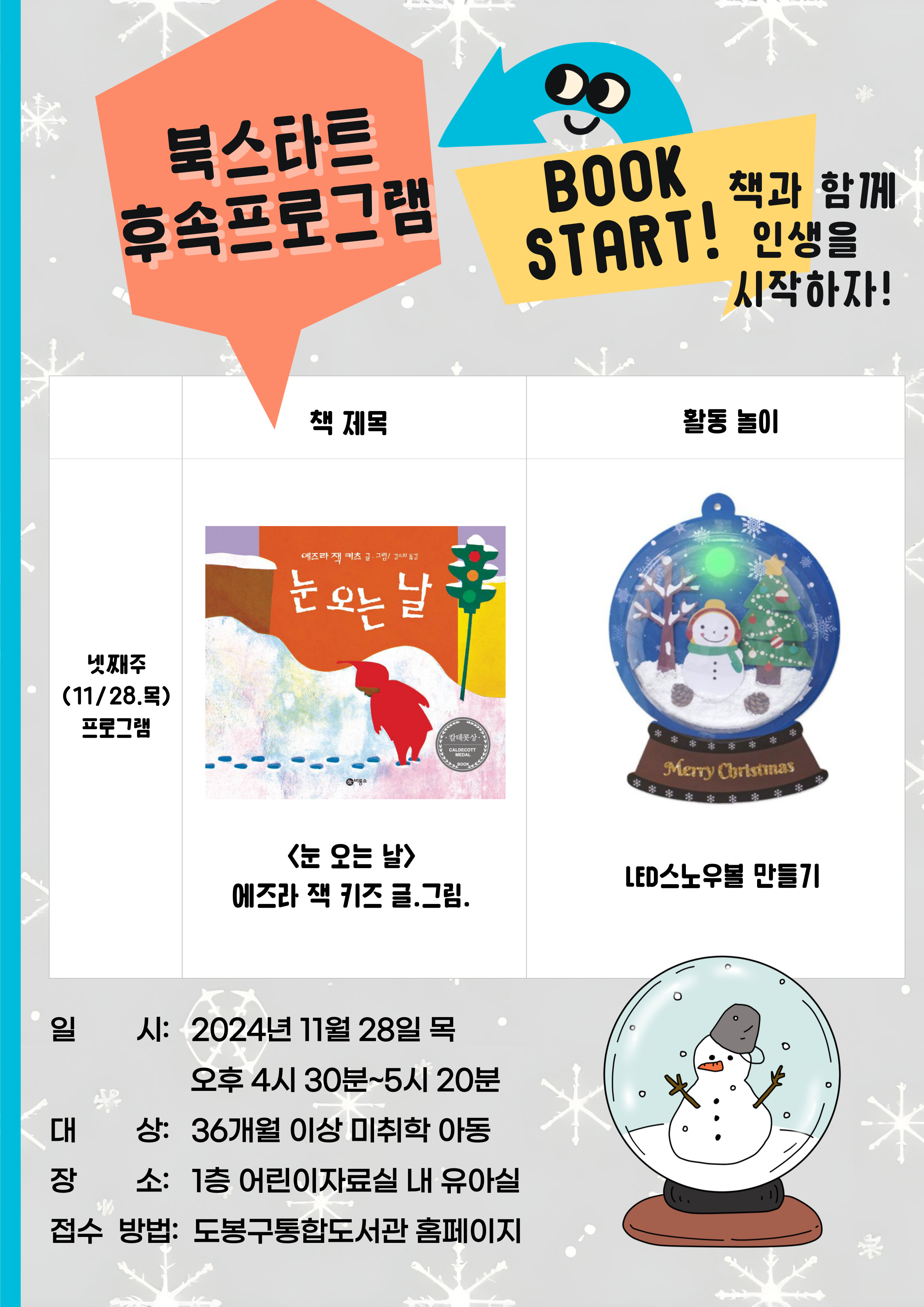 
북스타트 후속 프로그램 book start! 책과 함께 인생을 시작하자!
냇째주(11/28.목) 프로그램
책제목
<눈 오는 날> 에즈라 잭 키즈 글. 그림

활동놀이
led스노우볼 만들기

일시: 2024년 11월 28일 목 오후 4시 30분 ~ 5시 20분
대상: 36개월 이상 미취학 아동
장소: 1층 어린이자료실 내 유아실
접수방법: 동북통합도서관 홈페이지
