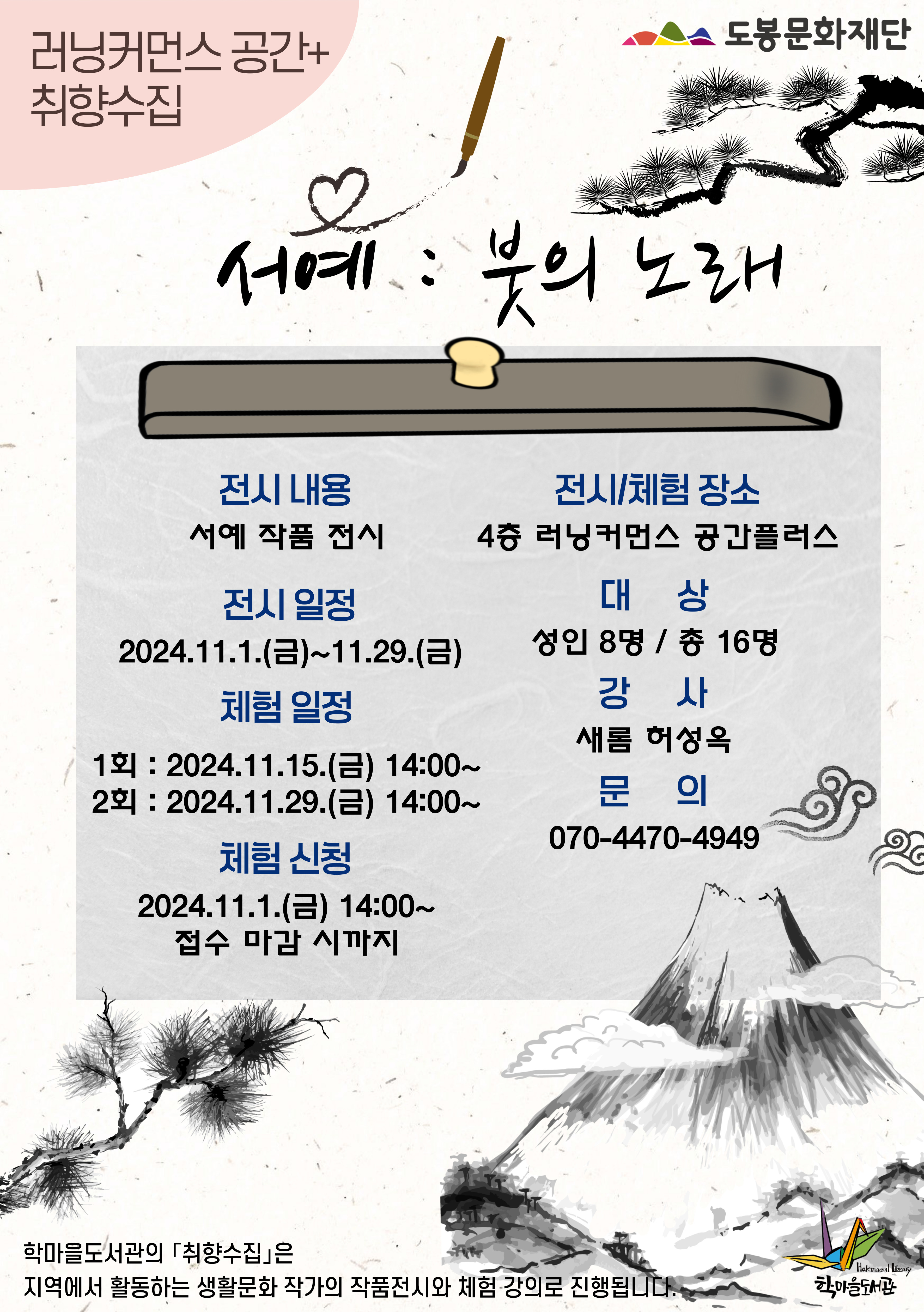 러닝커먼스 공간+취향수집  도봉문화재단
서예:붓의 노래

전시내용
서예 작품 전시
전시일정
2024.11.1.(금)~11.29.(금)
체험일정
1회: 2024.11.15.(금) 14:00~
2회: 2024.11.29.(금) 14:00~
체험신청
2024.11.1.(금) 14:00~
접수 마감 시 까지

전시/체험 장소
4층 러닝커먼스 공간플러스
대상
성인 8명 / 총 16명
강사
새롬 허성옥
문의
070-4470-4949

학마을도서관의「취향수집」은 지역에서 활동하는 생활문화 작가의 작품전시와 체험 강의로 진행됩니다.

학마을도서관