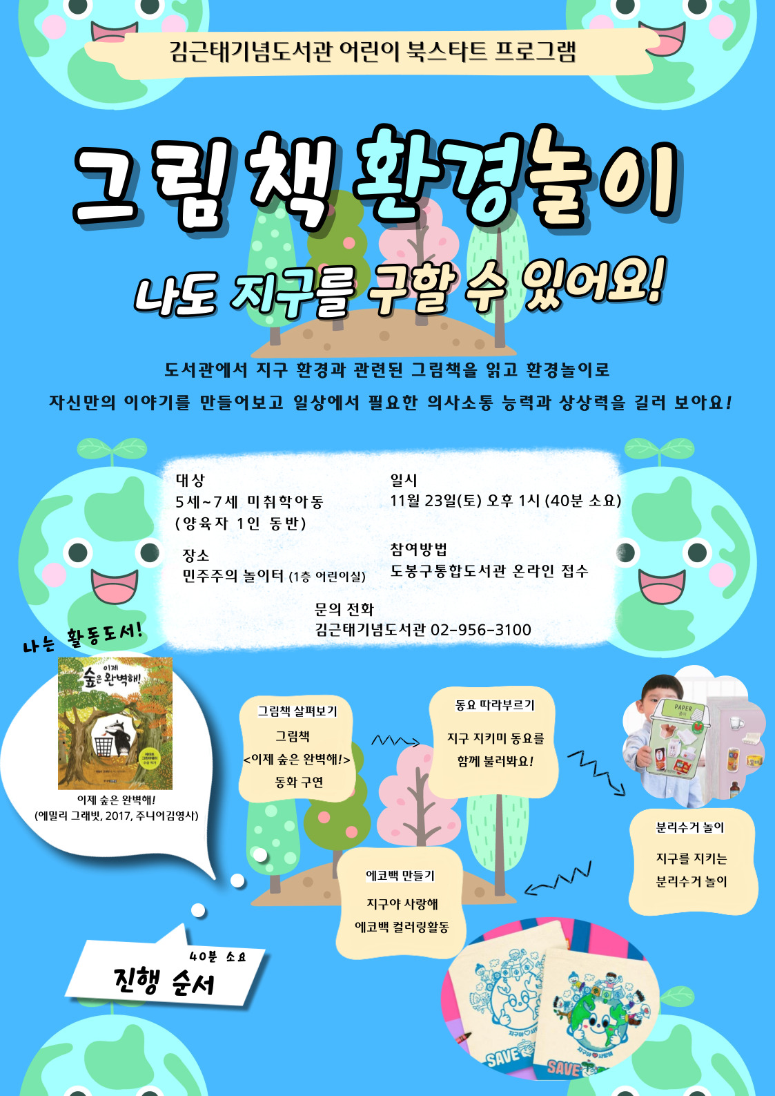 김근태기념도서관 어린이 북스타트 프로그램
그림책 환경놀이
나도 지구를 구할 수 있어요!
도서관에서 지구 환경과 관련된 그림책을 읽고 환경놀이로 자신만의 이야기를 만들어보고 일상에서 필요한 의사소통 능력과 상상력을 길러 보아요!

대상: 5세~7세 미취학아동 (양육자 1인 동반)
일시: 11월 23일(토) 오후 1시 (40분 소요)
장소: 민주주의 놀이터 (1층 어린이실)
참여방법: 도봉구통합도서관 온라인 접수
문의 전화: 김근태기념도서관 02-956-3100

나는 활동도서!
이제 숲은 완벽해!
(에밀리 그래빗, 2017, 주니어김영사)

진행 순서 40분 소요
그림책 살펴보기
그림책<어제 숲은 완벽해!> 동화구연
동요 따라부르기
지구 지키미 동요를 함께불러봐요!
분리수거 놀이
지구를 지키는 분리수거 놀이
에코백 만들기
지구야 사랑해 에코백 컬러링 활동