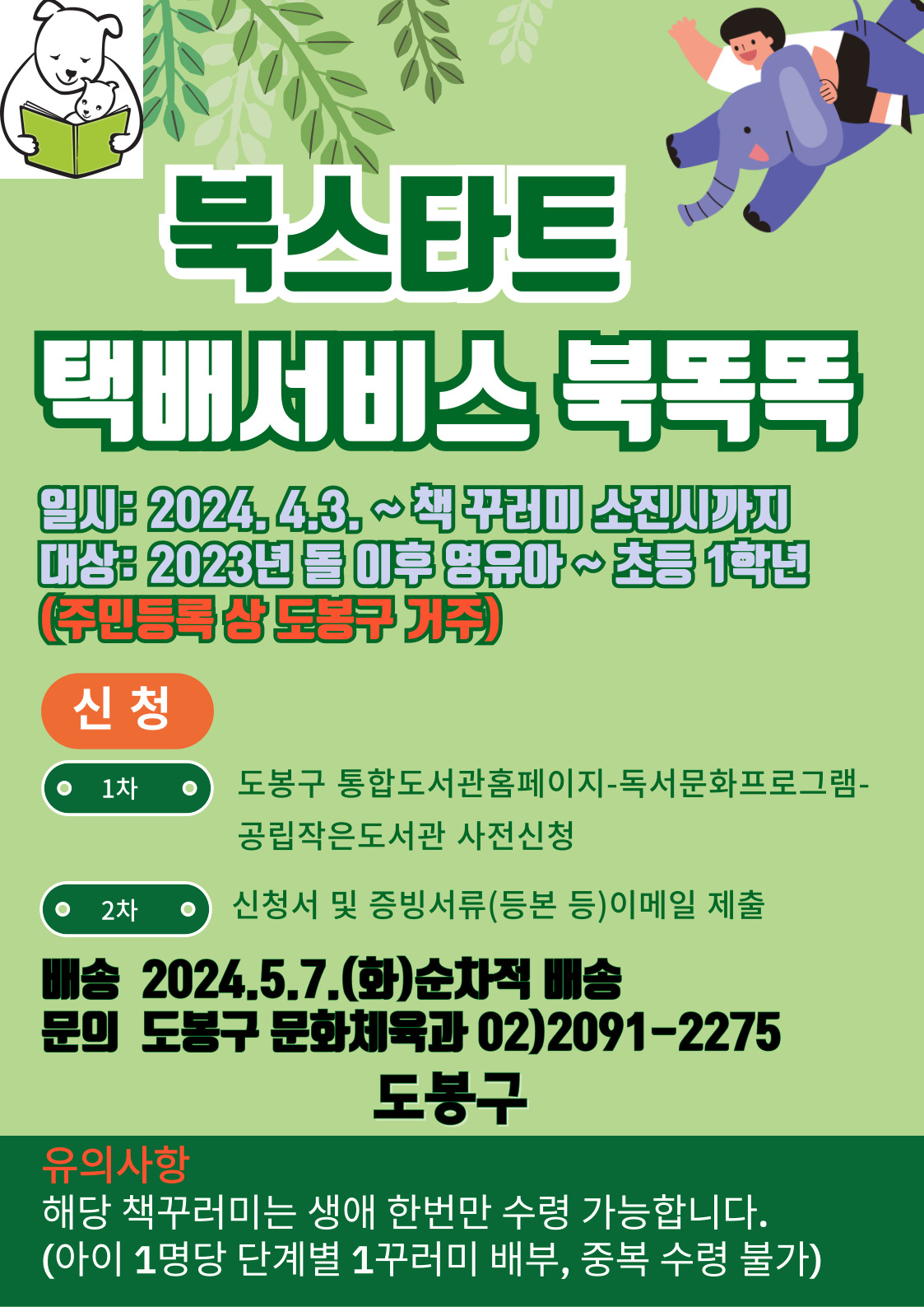 북스타트 택배서비스 북똑똑
일시: 2024. 4. 3. ~ 책 꾸러미 소진시 까지
대상: 2023년 돌 이후 영유아 ~ 초등 1학년(주민등록 상 도봉구 거주)

신청
1차: 도봉구 통합도서관홈페이지 - 독서문화프로그램-공립작은도서관 사전신청
2차: 신청서 및 증빙서류(등본 등) 이메일 제출
배송 2024.5.7(화) 순차적 배송
문의 도봉구 문화체육과 02) 2091-2275

도봉구
유의사항 해당 책꾸러미는 생애 한번만 수령 가능합니다.
(아이 1명당 단계별 1꾸러미 배부, 중복 수령 불가)