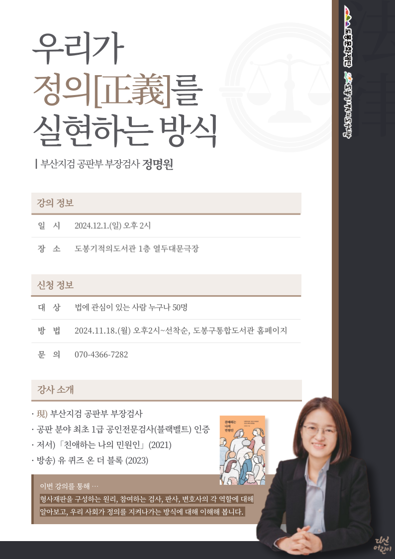 우리가 정의[正義]를 실현하는 방식
부산지검 공판부 부장검사 정명원
강의정보
- 일시: 2024.12.1.(일) 오후2시
- 장소: 도봉기적의도서관 1층 열두대문극장
신청정보
- 대상: 법에 관심이 있는 사람 누구나 50명
- 방법: 2024.11.18.(월) 오후2시~선착순, 도봉구통합도서관 홈페이지
- 문의: 070-4366-7282
강사소개
● 現) 부산지검 공판부 부장검사
● 공판 분야 최초 1급 공인전문검사(블랙벨트) 인증
● 저서) 「친애하는 나의 민원인」(2021)
● 방송) 유 퀴즈 온 더 블록(2023)

이번 강의를 통해
형사재판을 구성하는 원리, 참여하는 검사, 판사, 변호사의 각 역할에 대해 알아보고, 우리 사회가 정의를 지켜나가는 방식에 대해 이해해 봅니다.