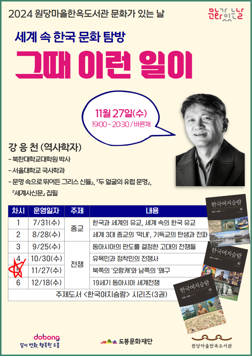 문화가있는날
2024 원당마을한옥도서관 문화가 있는날

세계 속 한국 문화 탐방
그때 이런 일이

11월 27일(수) 19:00~20:30 / 바른채

강응천(역사학자)
- 북한대학교대학원 박사
- 서울대학교 국사학과
- 『문명 속으로 뛰어든 그리스 신들』, 『두 얼굴의 유럽 문명』, 『세계사신문』집필

차시  운영일자  주제  내용
1. 7/31(수) 종교 한국과 세계의 유교, 세계 속의 한국 유교
2. 8/28(수) 종교 세계 3대 종교의 '막내', 기독교의 탄생과 전파
3. 9/25(수) 전쟁 동아시아의 판도를 결정한 고대의 전쟁들
4. 10/30(수) 전쟁 유목민과 정착민의 전쟁사
☆ 5. 11/27(수) 전쟁 북쪽의 '오랑캐'와 남쪽의'왜구'
6. 12/18(수) 전쟁 19세기 동아시아 세계전쟁
주제도서<한국여지승람> 시리즈(3권)

같이 변화, 행복한 도봉  도봉문화재단  원당마을한옥도서관