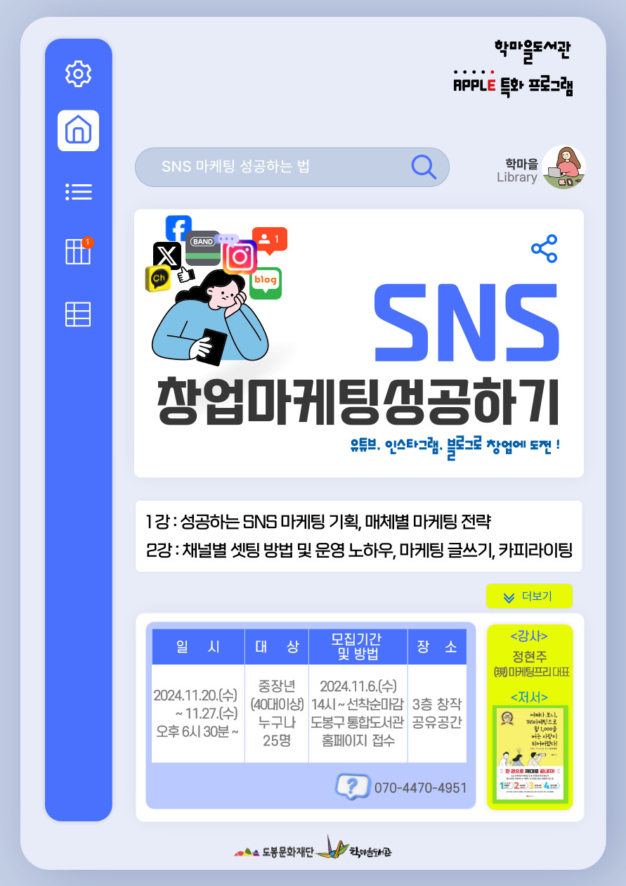 학마을도서관 APPLE 특화 프로그램
SNS 마케팅 성공하는 법 학마을 LIBRARY
SNS 창업 마케팅 성공하기
유튜브, 인스타그램, 블로그로 창업에 도전!

1강: 성공하는 SNS 마케팅 기획, 매체별 마케팅 전략
2강: 채널별 셋팅 방법 및 운영 노하우, 마케팅 글쓰기, 카피라이팅

더보기
일시
2024.11.20.(수)~11.27.(수) 오후6시30분~
대상
중장년(40대이상) 누구나 25명
모집기간 및 방법
2024.11.6.(수) 14시~선착순마감 도봉구통합도서관 홈페이지 접수
장소
3층 창작 공유공간

070-4470-4951

<강사>
정현주
(現) 마케팅프리 대표 

도봉문화재단  학마을도서관