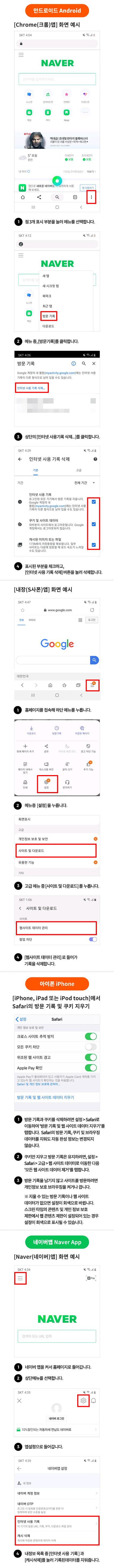 안드로이드 Android [Chrome(크롬)앱]화면 예시 1.점 3개 표시 부분을 눌러 메뉴를 선택합니다. 2.메뉴 중,[방문기록]를 클릭합니다. 3.상단의 [인터넷 사용기록 삭제...]를 클릭합니다. 4. 표시된 부분을 체크하고, [인터넷 사용 기록 삭제]버튼을 눌러 삭제합니다. [내장(S사폰)앱] 화면 예시 1. 홈페이지를 접속해 하단 메뉴를 누릅니다. 2. 메뉴중 [설정]을 누릅니다. 3. 고급 메뉴 중 [사이트 및 다운로드]를 누릅니다. 4.[웹사이트 데이터 관리]로 들어가 기록을 삭제합니다. 아이폰 iPhone [iPhone iPad 또는 iPod touch]에서 Safari의 방문 기록 및 쿠키 지우기 1.방문 기록과 쿠키를 삭제하려면 설정> Safari로 이동하여 '방문 기록 및 웹 사이트 데이터 지우기'를 탭합니다. Safari의 방문 기록, 쿠키 및 브라우징 데이터를 지워도 자동 완성 정보는 변경되지 않습니다. 2. 쿠키만 지우고 방문 기록은 유지하려면, 설정>Safari > 고급>웹 사이트 데이터로 이동한 다음 '모든 웹 사이트 데이터 제거'를 탭합니다. 3. 방문 기록을 남기지 않고 사이트를 방문하려면 개인정보 보호 브라우징을 켜거나 끕니다. ※지울 수 있는 방문 기록이나 웹 사이트 데이터가 없으면 설정이 회색으로 바뀝니다. 스크린 타임의 콘텐츠 및 개인정보 보호 제한에서 웹 콘텐츠 제한이 설정되어 있는 경우 설정이 회색으로 표시 될 수 있습니다. 네이버앱 Naver App [Naver(네이버)앱]화면 예시 1.네이버 앱을 켜서 홈페이지로 들어갑니다. 2.상단메뉴를 선택합니다. 3.앱설정으로 들어갑니다. 4. 내정보 목록 중 [인터넷 사용 기록]과 [캐시삭제]를 눌러 기록된데이터를 지워줍니다.