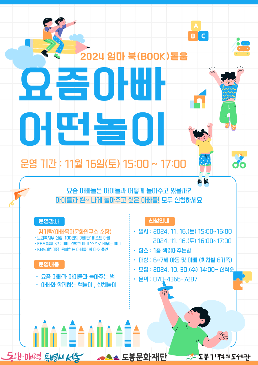 002.png 2024 엄마 북(book) 돋움
요즘아빠 어떤놀이
운영기간: 11월 16일(토) 15:00 ~ 17:00
요즘 아빠들은 아이들과 어떻게 놀아주고 있을까? 아이들과 씐~나게 놀아주고 싶은 아빠들! 모두 신청하세요
운영강사
김기탁(아빠육아문화연구소 소장)
• 보건복지부 선정 '100인의 아빠단' 베스트 아빠
• EBS특집다큐 : 이미 완벽한 아이 '스스로 배우는 아이'
• KBS아침마당 '육아하는 아빠들' 외 다수 출연
운영내용
• 요즘 아빠가 아이들과 놀아주는 법
• 아빠와 함께하는 책놀이, 신체놀이
신청안내
•일시:
- 2024. 11. 16.(토) 15:00~16:00
- 2024. 11. 16.(토) 16:00-17:00
• 장소 : 1층 책읽어주는밤
• 대상: 6~7세 아동 및 아빠 (회차별 6가족)
• 모집: 2024. 10. 30.(수) 14:00~ 선착순
• 문의 : 070-4366-7287
동행·매력 특별시 서울 도봉문화재단 도봉기적의도서관