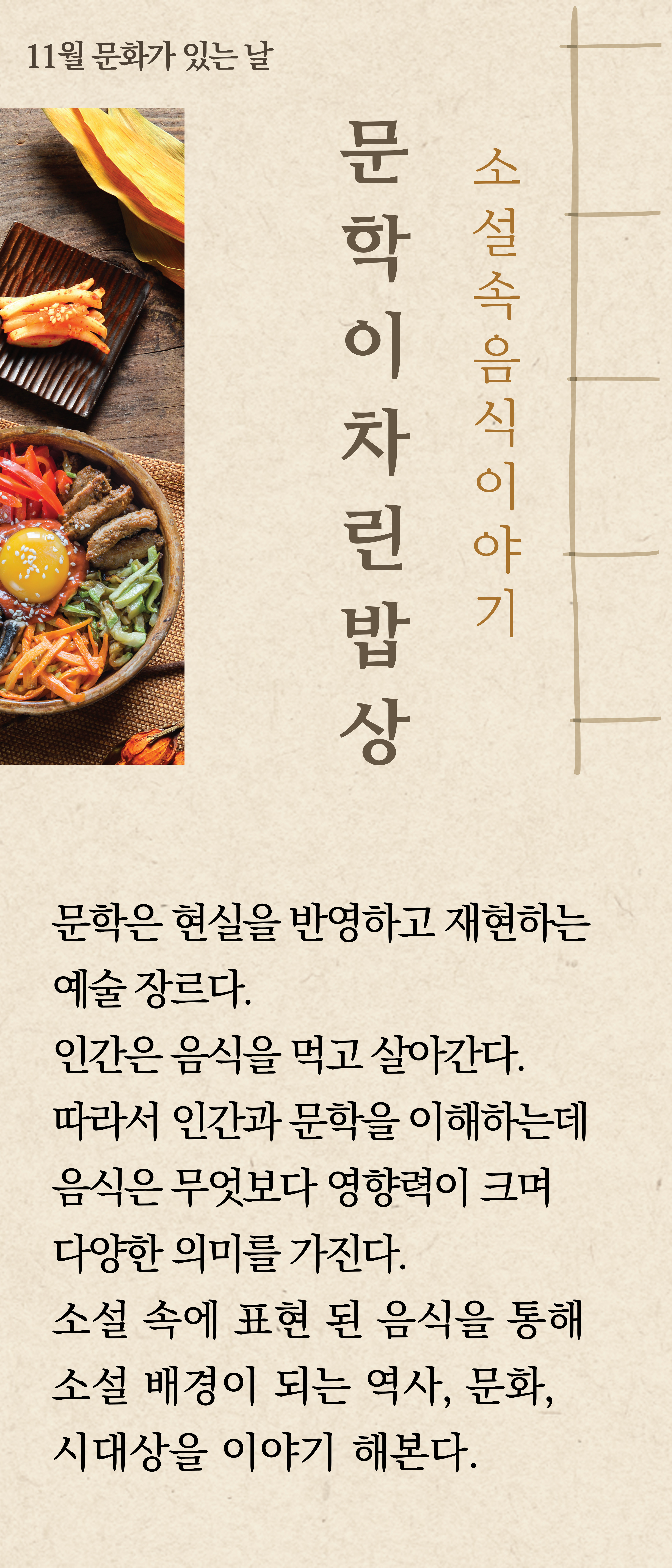 11월 문화가 있는 날
문학이차린밥상   소설속 음식이야기

문학은 현실을 반영하고 재현하는
예술 장르다.
인간은 음식을 먹고 살아간다.
따라서 인간과 문학을 이해하는데
음식은 무엇보다 영향력이 크며 다양한 의미를 가진다.
소설 속에 표현된 음식을 통해
소설 배경이 되는 역사, 문화,
시대상을 이야기 해본다.
