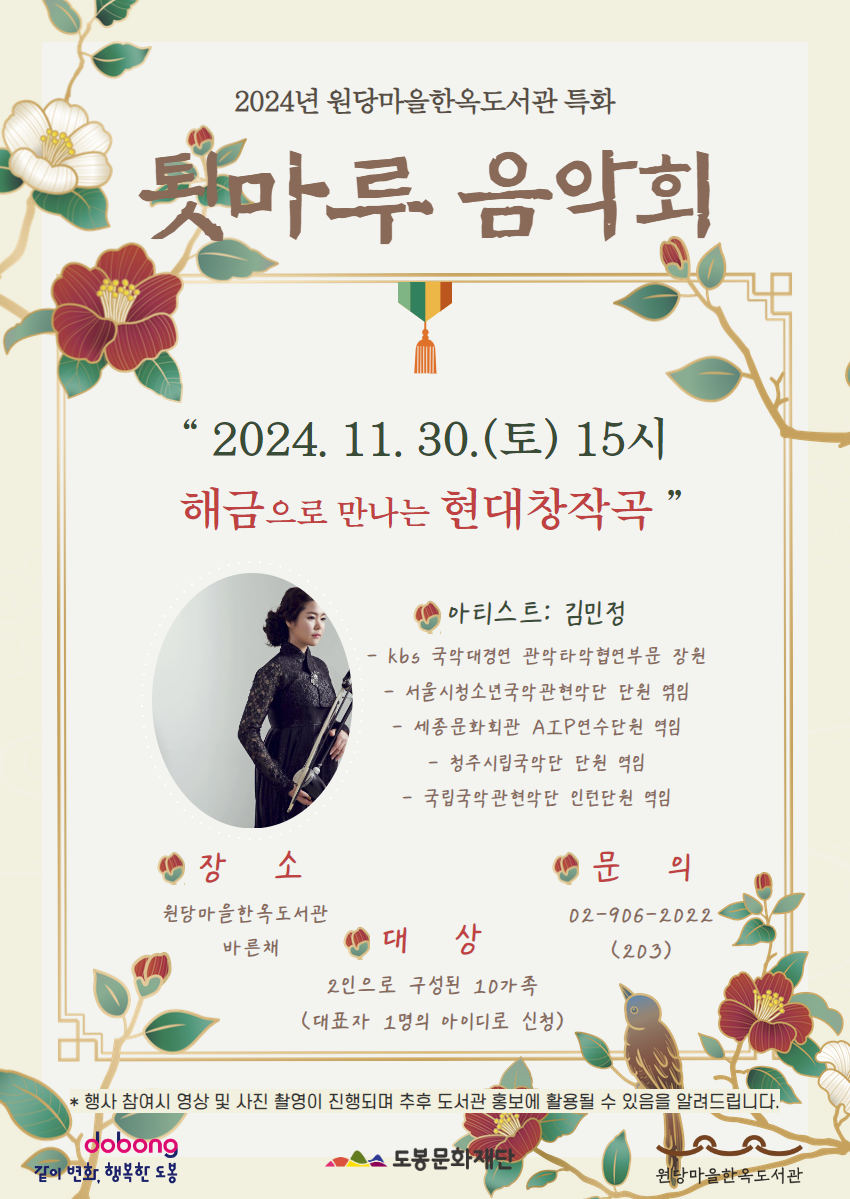 2024년 원당마을한옥도서관 특화
툇마루 음악회
2024.11.30.(토) 15시 해금으로 만나는 현대창작곡

아티스트: 김민정
- kbs 국악대경연 관악타악협연부문 장원
- 서울시청소년국악관현악단 단원 엮임
- 세종문화회관 AIP 연수단원 역임
- 청주시립국악단 단원 역임
- 국립국악관현악단 인턴단원 역임

장소: 원당마을한옥도서관 바른채
대상: 2인으로 구성된 10가족 (대표자 1명의 아이디로 신청)
문의: 02-906-2022(203)
* 행사 참여시 영상 및 사진 촬영이 진행되며 추후 도서관 홍보에 활용될 수 있음을 알려드립니다.

같이변화, 행복한 도봉  도봉문화재단  원당마을한옥도서관