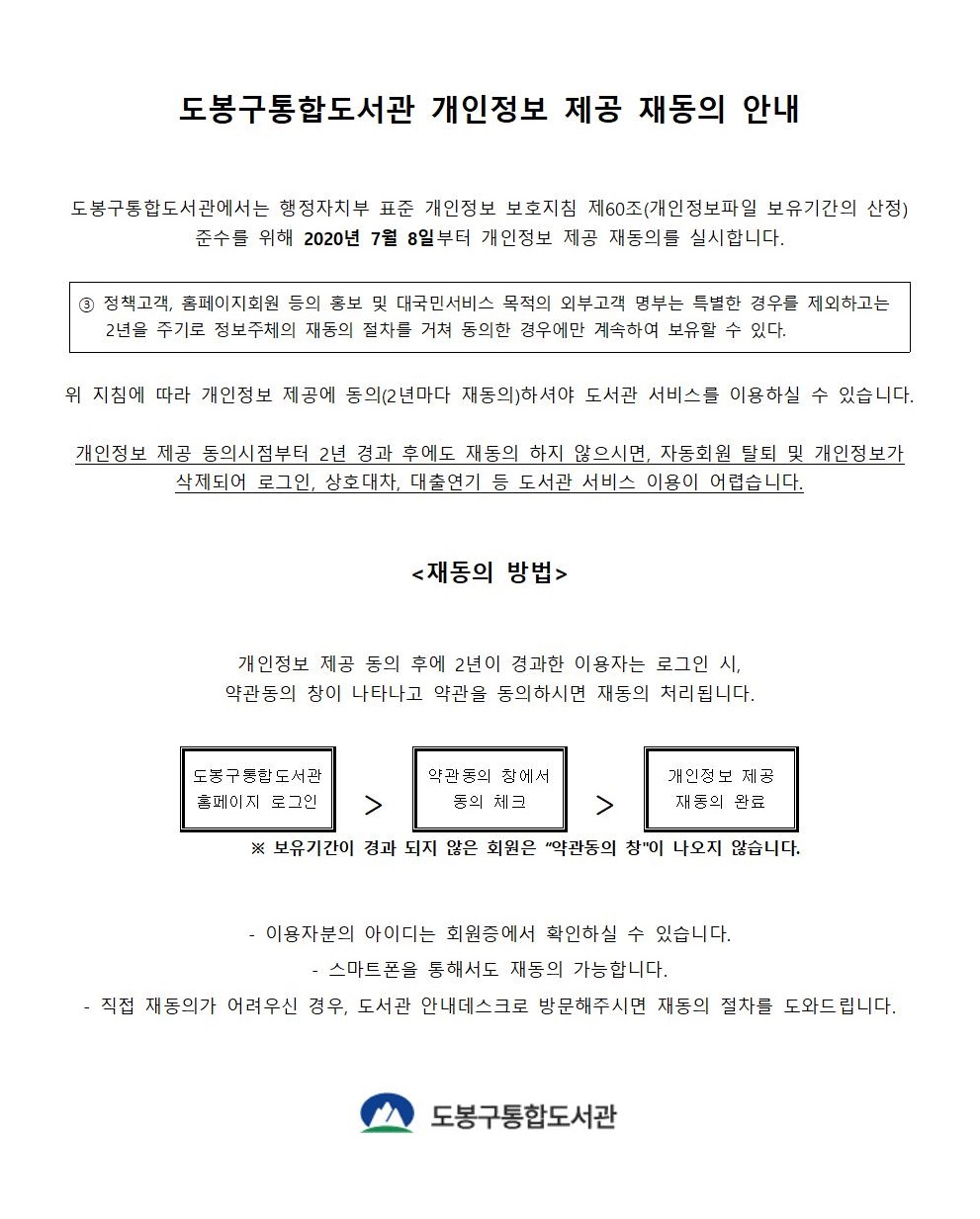 도봉구통합도서관 개인정보 제공 재동의 안내 도봉구통합도서관에서는 행정자치부 표준 개인정보 보호지침 제60조(개인정보파일 보유기간의 산정) 준수를 위해 2020년 8월 8일부터 개인정보 제공 재동의를 실시합니다. ③ 정책고객, 홈페이지회원 등의 홍보 및 대국민서비스 목적의 외부고객 명부는 특별한 경우를 제외하고는 2년을 주기로 정보주체의 재동의 절차를 거쳐 동의한 경우에만 계속하여 보유할 수 있다. 위 지침에 따라 개인정보 제공에 동의(2년마다 재동의)하셔야 도서관 서비스를 이용하실 수 있습니다. 개인정보 제공 동의시점부터 2년 경과 후에도 재동의 하지 않으시면, 자동회원 탈퇴 및 개인정보가 삭제되어 로그인, 상호대차, 대출연기 등 도서관 서비스 이용이 어렵습니다. 재동의 방법 개인정보 제공 동의 후에 2년이 경과한 이용자는 로그인 시, 약관동의 창이 나타나고 약관을 동의하시면 재동의 처리됩니다. 도봉구통합도서관 홈페이지 로그인 > 약관동의 창에서 동의 체크 > 개인정보 제공 재동의 완료 ※보유기간이 경과 되지 않은 회원은 '약관동의 창'이 나오지 않습니다. -이용자분의 아이디는 회원증에서 확인하실 수 있습니다. -스마트폰을 통해서도 재동의 가능합니다. -직접 재동의가 어려우신 경우, 도서관 안내데스크로 방문해주시면 재동의 절차를 도와드립니다. 도봉구통합도서관
