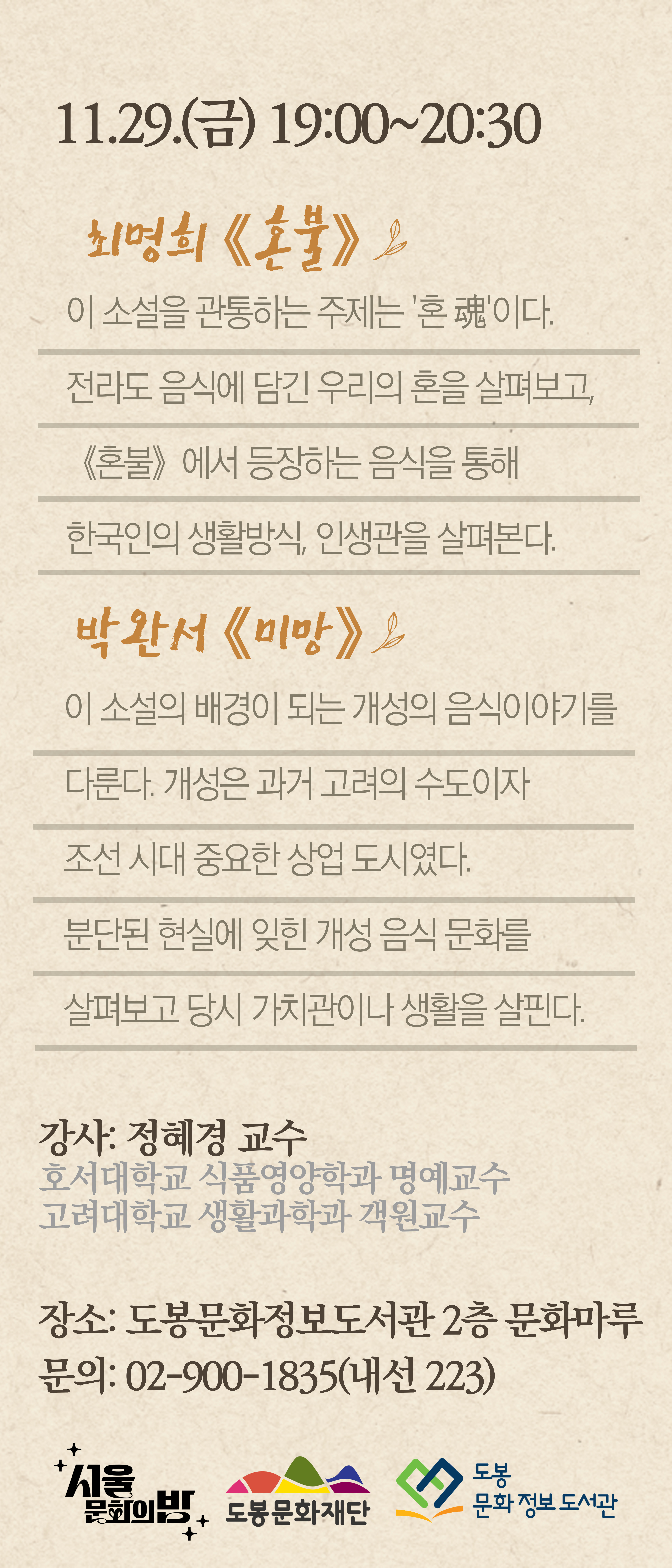 11.29.(금) 19:00~20:30
최명희 《혼불》
이 소설을 관통하는 주제는 '혼魂이다. 전라도 음식에 담긴 우리의 혼을 살펴보고,《혼불》에서 등장하는 음식을 통해 한국인의 생활방식, 인생관을 살펴본다.

박완서 《미망》
이 소설의 배경이 되는 개성의 음식이야기를 다룬다. 개성은 과거 고려의 수도이자 조선시대 중요한 상업 도시였다.
분단된 현실에 잊힌 개성 음식 문화를 살펴보고 당시 가치관이나 생활을 살핀다.

강사: 정혜경 교수
호서대학교 식품영양학과 명예교수
고려대학교 생활과학과 객원교수
장소: 도봉문화정보도서관 2층 문화마루
문의: 02-900-1835(내선223)

서울문화의 방  도봉문화재단  도봉문화정보 도서관