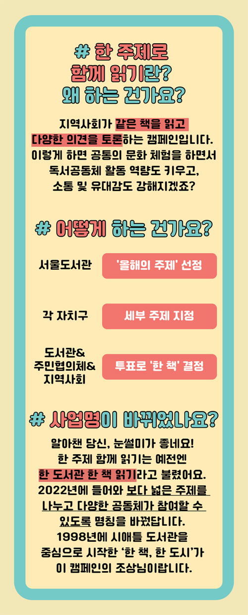 #한 주제로 함께 읽기란? 왜 하는 건가요? 지역사회가 같은 책을 읽고 다양한 의견을 토론하는 캠페인입니다. 이렇게 하면 공통의 문화 체험을 하면서 독서공동체 활동 역량도 키우고, 소통 및 유대감도 강해지겠죠? #어떻게 하는 건가요? 서울도서관 '올해의 주제'선정 각 자치구 세부 주제 지정 도서관&주민협의체&지역사회 투표로 '한 책'결정 # 사업명이 바꿔었나요? 알아챈 당신, 눈썰미가 좋네요! 한 주제 함께 읽기는 예전엔 한 도서관 한 책 읽기라고 불렸어요. 2022년에 들어와 보다 넓은 주제를 나누고 다양한 공동체가 참여할 수 있도록 명칭을 바꿨답니다. 1998년에 시애틀 도서관을 중심으로 시작한 '한 책, 한 도시'가 이 캠페인의 조상님이랍니다.