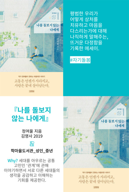 나를 돌보지 않는 나에게 고통은 언젠가 사라지고, 사랑은 끝내 살아남는다. 평범한 우리가 어떻게 상처를 치유하고 마음을 다스리는가에 대해 나직하게 말해주는, 뜨거운 다정함을 기록한 에세이. #자기돌봄 나를 돌보지 않는 나에게 정여울 지음 김영사 2019 학마을도서관_성인_중년 Why? 세대를 아우르는 공통 고민인 '관계'에 관해 이야기하면서 서로 다른 세대들의 생각을 공감하고 이해하는 기회를 제공한다.