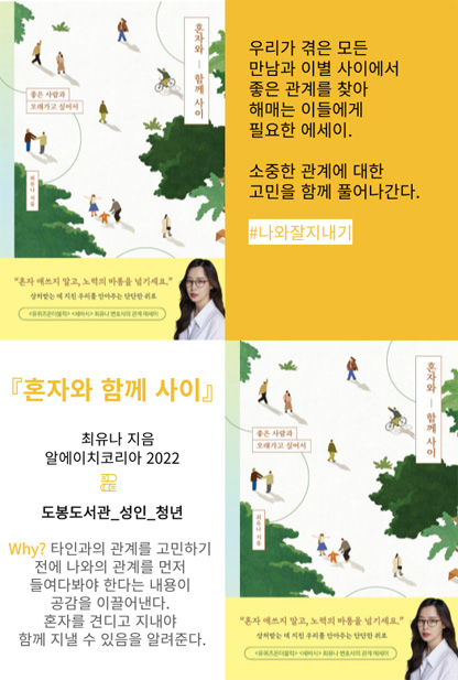 혼자와 함께 사이 우리가 겪은 모든 만남과 이별 사이에서 좋은 관계를 찾아 헤매는 이들에게 필요한 에세이. 소중한 관계에 대한 고민을 함께 풀어나간다. #나와잘지내기 혼자와 함께 사이 최유나 지음 알에이치코리나 2022 도봉도서관_성인_청년 Why? 타인과의 관계를 고민하기 전에 나와의 관계를 먼저 들여다봐야 한다는 내용이 공감을 이끌어낸다. 혼자를 견디고 지내야 함께 지낼 수 있음을 알려준다.