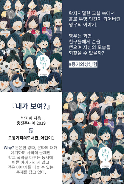 내가 보여? 왁자지껄한 교실 속에서 홀로 투명 인간이 되어버린 영우의 이야기. #용기와상냥함 내가 보여? 박지희 지음 웅진주니어 2019 도봉기적의도서관_어린이1 Why? 은은한 왕따, 은따에 대해 얘기하며 사회적 문제인 학교 폭력을 다루는 동시에 어른 아이 가리지 않고 깊은 이야기를 나눌 수 있는 주제를 담고 있다.