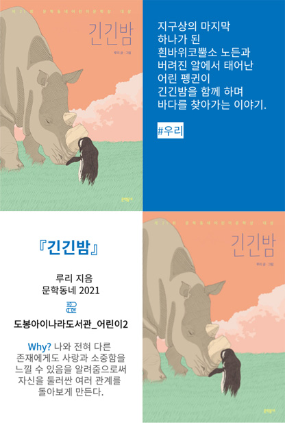 긴긴밤 지구상의 마지막 하나가 된 흰바위코뿔소 노든과 버려진 알에서 태어난 어린 펭귄이 긴긴밤을 함께 하며 바다를 찾아가는 이야기. #우리 긴긴밤 루리 지음 문학동네 2021 도봉아이나라도서관_어린이2 Why? 나와 전혀 다른 존재에게도 사장과 소중함을 느낄 수 있음을 알려줌으로써 자신을 둘러싼 여러 관계를 돌아보게 만든다.