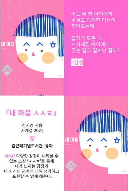 내 마음 ㅅㅅㅎ 어느 날 한 아이에게 낯설고 이상한 마음이 찾아오는데. 갑자기 모든 게 시시해진 아이에게 무슨 일이 일어난 걸까? #감정 내 마음 ㅅㅅㅎ 김지영 지음 사계절 2021 김근태기념도서관_유아 Why? 다양한 감정이 나타날 수 있는 초성'ㅅㅅㅎ'를 통해 내가 느끼는 감정과 나 자신의 관계에 대해 생각하고 표현할 수 있게 해준다.
