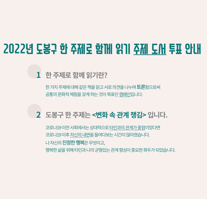 2022년 도봉구 한 주제로 함께 읽기 주제 도서 투표 안내 1 한 주제로 함께 읽기란? 한가지 주제에 대해 같은 책을 읽고 서로 의견을 나누며 토론함으로써 공통의 문화적 체험을 갖게 하는 것이 목표인 캠페인입니다. 2 도봉구 한 주제는 변화 속 관계 챙김 입니다. 코로나19 이전 사회에서는 상대적으로 타인과의 관계가 중점이었다면 코로나19 이후 자신의 내면을 들여다보는 시간이 많아졌습니다. 나 자신의 진정한 행복은 무엇이고, 행복한 삶을 위해 타인과 나의 균형 있는 관계 형성이 중요한 화두가 되었습니다.