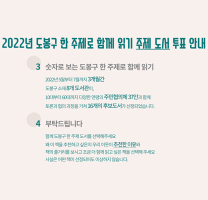 2022년 도봉구 한 주제로 함께 읽기 주제 도서 투표 안내 3 숫자로 보는 도봉구 한 주제로 함께 읽기 2022년 5월부터 7월까지 3개월 간 도봉구 소재 8개 도서관이, 10대부터 60대까지 다양한 연령의 주민협의체 37인과 함께 토론과 협의 과정을 거쳐 16개의 후보 도서가 선정되었습니다. 4 부탁드립니다 함께 도봉구 한 주제 도서를 선택해주세요 왜 이 책을 추천하고 싶은지 우리 이웃이 추천한 이유와 책의 줄거리를 보시고 조금 더 함께 읽고 싶은 책을 선택해 주세요 사실은 어떤 책이 선정되어도 이상하지 않습니다.