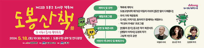 제12회 도봉구 도서관 책축제 도봉산책 온 가족이 즐기는 책운동회 2024.5.18.(토) 10:30-16:00 | 도봉구청 내부 및 잔디광장 주관 | 도봉문화재단 주최 | 도봉구통합도서관 후원 | 도봉구 개막식 및 강연 ●책 축제 개막식 ●도봉교양대학 제 73강 타일러 라쉬의 [등잔 밑이 다채롭다] 체험프로그램 ●우리 가족 책운동회 ●도서관, 지역기관, 동아리가 함께하는 체험부스 ●'책 읽어주세요' 프로그램 공연 및 북콘서트 ●[빈틈의 온기]윤고은 작가 북콘서트 ●[괜찮아 아저씨]김경희 작가 그림책 1인극 공연 어린이 아나바다 및 북피크닉