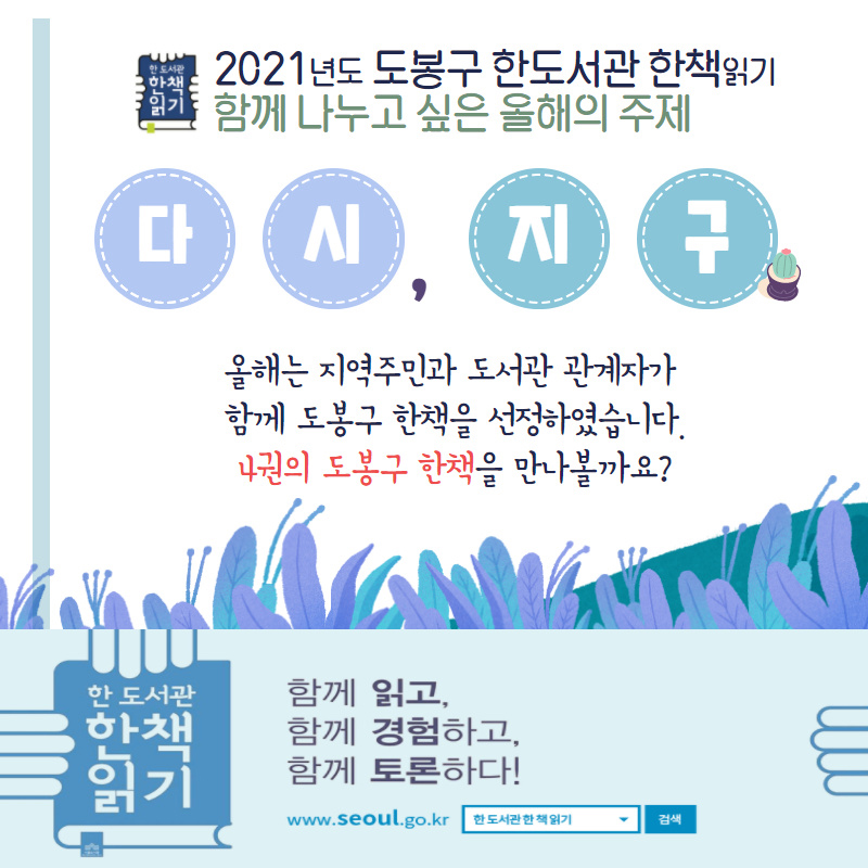 2021년도 도봉구 한도서관 한책읽기 함께 나누고 싶은 올해의 주제 다시,지구 올해는 지역주민과 도서관 관계자가 함께 도봉구 한책을 선정하였습니다. 4권의 도봉구 한책을 만나볼까요? 함께 읽고 함께 경험하고, 함께 토론하다! www.seoul.go.kr