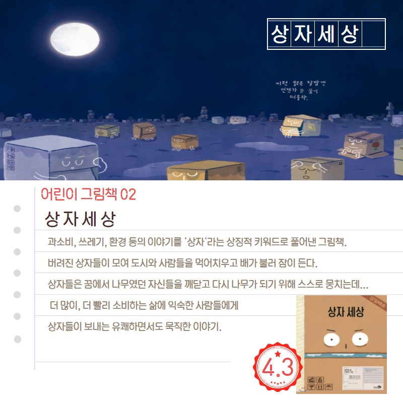 상자세상 어린이 그림책02 상자세상 과소비,쓰레기,환경 등의 이야기를 '상자'라는 상징적 키워드로 풀어낸 그림책. 버려진 상자들이 모여 도시와 사람들을 먹어치우고 배가 불러 잠이 든다. 상자들은 꿈에서 나무였던 자신들을 깨닫고 다시 나무가 되기 위해 스스로 뭉치는데... 더 많이, 더 빨리 소비하는 삶에 익숙한 사람들에게 상자들이 보내는 유쾌하면서도 묵직한 이야기. 4.3