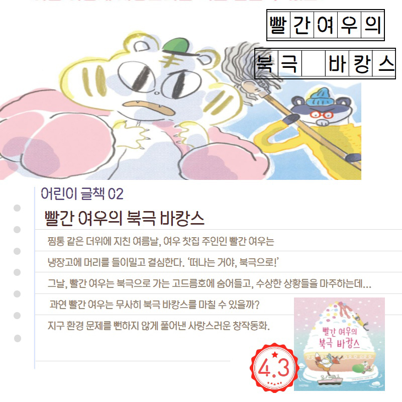 빨간여우의 북극 바캉스 어린이 글책 02 빨간 여우의 북극 바캉스 찜통 같은 더위에 지친 여름날, 여우 찻집 주인인 빨간 여우는 냉장고에 머리를 들이밀고 결심한다. '떠나는 거야, 북극으로! 그날, 빨간 여우는 북극으로 가는 고드름호에 숨어들고, 수상한 상황들을 마주하는데... 과연 빨간 여우는 무사히 북극 바캉스를 마칠 수 있을까? 지구 환경 문제를 뻔하지 않게 풀어낸 사랑스러운 창작동화.' 