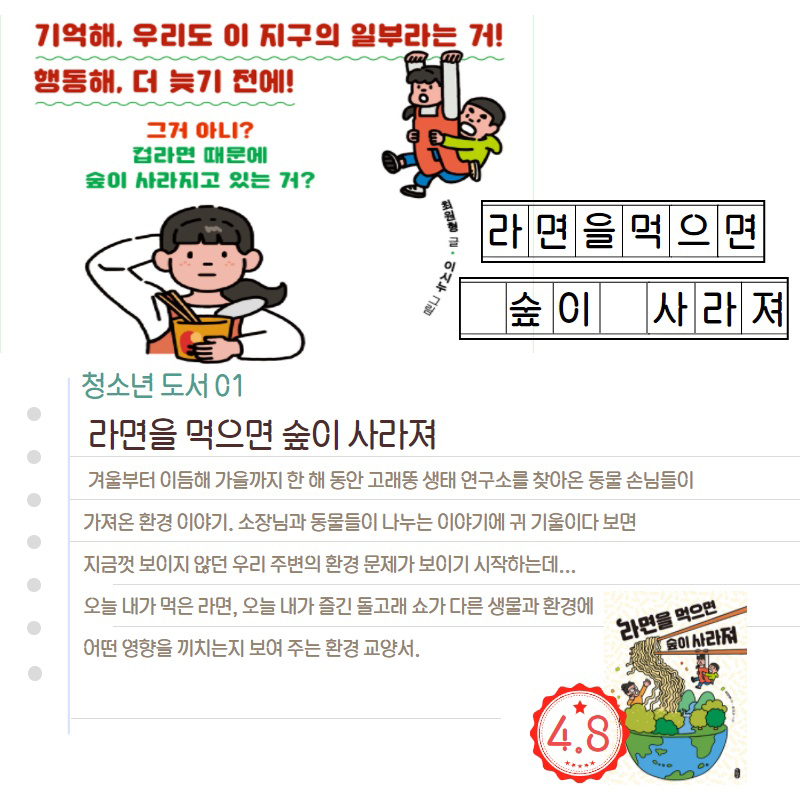 기억해, 우리도 이 지구의 일부라는 거! 행동해, 더 늦기 전에! 그거 아니? 컵라면 때문에 숲이 사라지고 있는 거? 라면을 먹으면 숲이 사라져 청소년 도서 01 라면을 먹으면 숲이 사라져 겨울부터 이듬해 가을까지 한 해 동안 고래똥 생태 연구소를 찾아온 동물 손님들이 가져온 환경 이야기. 소장님과 동물들이 나누는 이야기에 귀 기울이다 보면 지금껏 보이지 않던 우리 주변의 환경 문제가 보이기 시작하는데... 오늘 내가 먹은 라면, 오늘 내가 즐긴 돌고래쇼가 다른 생물과 환경에
어떤 영향을 끼치는지 보여 주는 환경 교양서. 라면을 먹으면 사라져 4.8