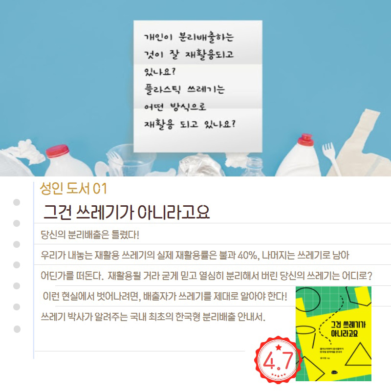 개인이 분리배출하는 것이 잘 재활용되고 있나요? 플라스틱 쓰레기는 어떤 방식으로 재활용 되고 있나요? 성인 도서 01 그건 쓰레기가 아니라고요 당신의 분리배출은 틀렸다! 우리가 내놓는 재활용 쓰레기의 실제 재활용률은 불과 40%, 나머지는 쓰레기로 남아 어딘가를 떠돈다. 재활용될 거라 굳게 믿고 열심히 분리해서 버린 당신의 쓰레기는 어디로? 이런 현실에서 벗어나려면, 배출자가 쓰레기를 제대로 알아야 한다! 쓰레기 박사가 알려주는 국내 최초의 한국형 분리배출 안내서.